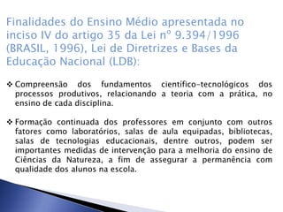 Finalidades do Ensino Médio apresentada no
inciso IV do artigo 35 da Lei nº 9.394/1996
(BRASIL, 1996), Lei de Diretrizes e Bases da
Educação Nacional (LDB):
 Compreensão dos fundamentos científico-tecnológicos dos
processos produtivos, relacionando a teoria com a prática, no
ensino de cada disciplina.
 Formação continuada dos professores em conjunto com outros
fatores como laboratórios, salas de aula equipadas, bibliotecas,
salas de tecnologias educacionais, dentre outros, podem ser
importantes medidas de intervenção para a melhoria do ensino de
Ciências da Natureza, a fim de assegurar a permanência com
qualidade dos alunos na escola.
 