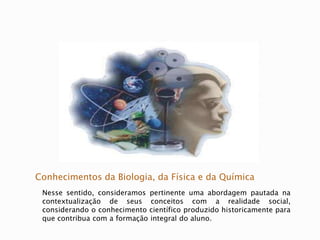 Conhecimentos da Biologia, da Física e da Química
Nesse sentido, consideramos pertinente uma abordagem pautada na
contextualização de seus conceitos com a realidade social,
considerando o conhecimento científico produzido historicamente para
que contribua com a formação integral do aluno.
 