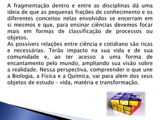 A fragmentação dentro e entre as disciplinas dá uma
ideia de que as pequenas frações de conhecimento e os
diferentes conceitos nelas envolvidos se encerram em
si mesmos e que, para ensinar ciências devemos focar
mais em formas de classificação de processos ou
objetos.
As possíveis relações entre ciência e cotidiano são ricas
e necessárias. Terão impacto na sua vida e de sua
comunidade e, ao ter acesso a uma forma de
encantamento pelo mundo, ampliando sua visão sobre
a realidade. Nessa perspectiva, compreender o que une
a Biologia, a Física e a Química, vai para além dos seus
objetos de estudo – vida, matéria e transformação.
 