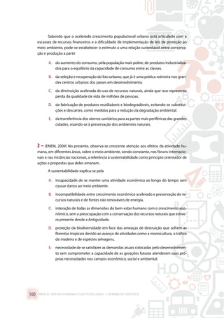 Sabendo que o acelerado crescimento populacional urbano está articulado com a
escassez de recursos financeiros e a dificuldade de implementação de leis de proteção ao
meio ambiente, pode-se estabelecer o estímulo a uma relação sustentável entre conserva-
ção e produção a partir
A.	 do aumento do consumo, pela população mais pobre, de produtos industrializa-
dos para o equilíbrio da capacidade de consumo entre as classes.
B.	 da seleção e recuperação do lixo urbano, que já é uma prática rotineira nos gran-
des centros urbanos dos países em desenvolvimento.
C.	 da diminuição acelerada do uso de recursos naturais, ainda que isso represente
perda da qualidade de vida de milhões de pessoas.
D.	 da fabricação de produtos reutilizáveis e biodegradáveis, evitando-se substitui-
ções e descartes, como medidas para a redução da degradação ambiental.
E.	 da transferência dos aterros sanitários para as partes mais periféricas das grandes
cidades, visando-se à preservação dos ambientes naturais.
2 – (ENEM, 2009) No presente, observa-se crescente atenção aos efeitos da atividade hu-
mana, em diferentes áreas, sobre o meio ambiente, sendo constante, nos fóruns internacio-
nais e nas instâncias nacionais, a referência à sustentabilidade como princípio orientador de
ações e propostas que deles emanam.
A sustentabilidade explica-se pela
A.	 incapacidade de se manter uma atividade econômica ao longo do tempo sem
causar danos ao meio ambiente.
B.	 incompatibilidade entre crescimento econômico acelerado e preservação de re-
cursos naturais e de fontes não renováveis de energia.
C.	 interação de todas as dimensões do bem-estar humano com o crescimento eco-
nômico, sem a preocupação com a conservação dos recursos naturais que estive-
ra presente desde a Antiguidade.
D.	 proteção da biodiversidade em face das ameaças de destruição que sofrem as
florestas tropicais devido ao avanço de atividades como a monocultura, o tráfico
de madeira e de espécies selvagens.
E.	 necessidade de se satisfazer as demandas atuais colocadas pelo desenvolvimen-
to sem comprometer a capacidade de as gerações futuras atenderem suas pró-
prias necessidades nos campos econômico, social e ambiental.
ÁREA DE CIÊNCIAS HUMANAS E SUAS TECNOLOGIAS – CADERNO DE EXERCÍCIOS	100
 