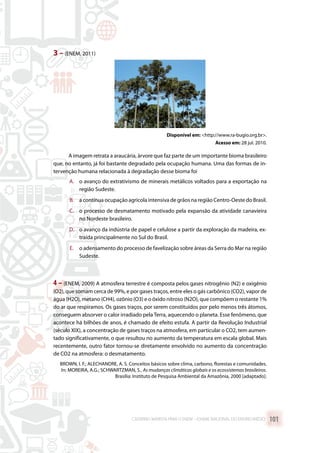 3 –(ENEM, 2011)
Disponível em: http://www.ra-bugio.org.br.
Acesso em: 28 jul. 2010.
A imagem retrata a araucária, àrvore que faz parte de um importante bioma brasileiro
que, no entanto, já foi bastante degradado pela ocupação humana. Uma das formas de in-
tervenção humana relacionada à degradação desse bioma foi
A.	 o avanço do extrativismo de minerais metálicos voltados para a exportação na
região Sudeste.
B.	 a contínua ocupação agrícola intensiva de grãos na região Centro-Oeste do Brasil.
C.	 o processo de desmatamento motivado pela expansão da atividade canavieira
no Nordeste brasileiro.
D.	 o avanço da indústria de papel e celulose a partir da exploração da madeira, ex-
traída principalmente no Sul do Brasil.
E.	 o adensamento do processo de favelização sobre áreas da Serra do Mar na região
Sudeste.
4 – (ENEM, 2009) A atmosfera terrestre é composta pelos gases nitrogênio (N2) e oxigênio
(O2), que somam cerca de 99%, e por gases traços, entre eles o gás carbônico (CO2), vapor de
água (H2O), metano (CH4), ozônio (O3) e o óxido nitroso (N2O), que compõem o restante 1%
do ar que respiramos. Os gases traços, por serem constituídos por pelo menos três átomos,
conseguem absorver o calor irradiado pela Terra, aquecendo o planeta. Esse fenômeno, que
acontece há bilhões de anos, é chamado de efeito estufa. A partir da Revolução Industrial
(século XIX), a concentração de gases traços na atmosfera, em particular o CO2, tem aumen-
tado significativamente, o que resultou no aumento da temperatura em escala global. Mais
recentemente, outro fator tornou-se diretamente envolvido no aumento da concentração
de CO2 na atmosfera: o desmatamento.
BROWN, I. F.; ALECHANDRE, A. S. Conceitos básicos sobre clima, carbono, florestas e comunidades.
In: MOREIRA, A.G.; SCHWARTZMAN, S.. As mudanças climáticas globais e os ecossistemas brasileiros.
Brasília: Instituto de Pesquisa Ambiental da Amazônia, 2000 [adaptado].
CADERNO MARISTA PARA O ENEM – EXAME NACIONAL DO ENSINO MÉDIO 101
 