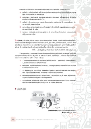 Considerando o texto, uma alternativa viável para combater o efeito estufa é
A.	 reduzir o calor irradiado pelaTerra mediante a substituição da produção primária
pela industrialização refrigerada.
B.	 promover a queima da biomassa vegetal, responsável pelo aumento do efeito
estufa devido à produção de CH4
.
C.	 reduzir o desmatamento, mantendo-se, assim, o potencial da vegetação em ab-
sorver o CO2
da atmosfera.
D.	 aumentar a concentração atmosférica de H2
O, molécula capaz de absorver gran-
de quantidade de calor.
E.	 remover moléculas orgânicas polares da atmosfera, diminuindo a capacidade
delas de reter calor.
5 – (ENEM, 2010) Se, por um lado, o ser humano, como animal, é parte integrante da natu-
reza e necessita dela para continuar sobrevivendo, por outro, como ser social, cada dia mais
sofistica os mecanismos de extrair da natureza recursos que, ao serem aproveitados, podem
alterar de modo profundo a funcionalidade harmônica dos ambientes naturais.
ROSS, J. L. S. (Org.) Geografia do Brasil. São Paulo: EDUSP, 2005 [adaptado].
A relação entre a sociedade e a natureza vem sofrendo profundas mudanças em razão
do conhecimento técnico. A partir da leitura do texto, identifique a possível consequência
do avanço da técnica sobre o meio natural.
A.	 A sociedade aumentou o uso de insumos químicos – agrotóxicos e fertilizantes –
e, assim, os riscos de contaminação.
B.	 O homem, a partir da evolução técnica, conseguiu explorar a natureza e difundir
harmonia na vida social.
C.	 As degradações produzidas pela exploração dos recursos naturais são reversí-
veis, o que, de certa forma, possibilita a recriação da natureza.
D.	 O desenvolvimento técnico, dirigido para a recomposição de áreas degradadas,
superou os efeitos negativos da degradação.
E.	 As mudanças provocadas pelas ações humanas sobre a natureza foram mínimas,
uma vez que os recursos utilizados são de caráter renovável.
6 -(ENEM, 2009)
Disponível em: http://clickdigitalsj.com.br.
Acesso em: 9 jul. 2009.
ÁREA DE CIÊNCIAS HUMANAS E SUAS TECNOLOGIAS – CADERNO DE EXERCÍCIOS	102
 