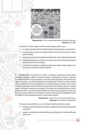 Disponível em: http://conexaoambiental.zip.net/images/charge.jpg.
Acesso em: 9 jul. 2009.
Reunindo-se as informações contidas nas duas charges, infere-se que
A.	 os regimes climáticos da Terra são desprovidos de padrões que os caracterizem.
B.	 as intervenções humanas nas regiões polares são mais intensas que em outras
partes do globo.
C.	 o processo de aquecimento global será detido com a eliminação das queimadas.
D.	 a destruição das florestas tropicais é uma das causas do aumento da temperatura
em locais distantes como os polos.
E.	 os parâmetros climáticos modificados pelo homem afetam todo o planeta, mas
os processos naturais têm alcance regional.
7 – (EXEMPLO INEP) Em fevereiro de 1999, o Seminário Internacional sobre Direito
Ambiental, ocorrido em Bilbao, na Espanha, propôs, na Declaração de Viscaia, a extensão
dos direitos humanos ao meio ambiente, como instrumento de alcance universal. No pará-
grafo 3º do artigo 1º da referida declaração, fica estabelecido: “O direito ao meio ambiente
deverá ser exercido de forma compatível com os demais direitos humanos, entre os quais
o direito ao desenvolvimento”. No Brasil, o cumprimento desse direito configura um grande
desafio. Na Região Amazônica, por exemplo, tem havido uma coincidência entre as linhas
de desmatamento e as novas fronteiras de desenvolvimento do agronegócio, marcadas por
focos de injustiça ambiental, com frequentes casos de escravização de trabalhadores, além
de conflitos e crimes pela posse de terras, muitas vezes, impunes.
Disponível em: http://www.unicen.com.br/universoverde.
Acesso em: 9 maio 2009 [com adaptações].
Promover justiça ambiental, no caso da Região Amazônica brasileira, implica
A.	 fortalecer a ação fiscalizadora do Estado e viabilizar políticas de desenvolvimento
sustentável.
B.	 ampliar o mercado informal de trabalho para a população com baixa qualificação
profissional.
CADERNO MARISTA PARA O ENEM – EXAME NACIONAL DO ENSINO MÉDIO 103
 