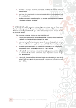 C.	 incentivar a ocupação das terras pelo Estado brasileiro, em face dos interesses
internacionais.
D.	 promover alternativas de desenvolvimento sustentável, em razão da precarieda-
de tecnológica local.
E.	 ampliar a importância do agronegócio nas áreas de conflito pela posse de terras
e combater a violência no campo.
8 – (ENEM, 2009) À medida que a demanda por água aumenta, as reservas desse recurso
vão se tornando imprevisíveis. Modelos matemáticos que analisam os efeitos das mudanças
climáticas sobre a disponibilidade de água no futuro indicam que haverá escassez em mui-
tas regiões do planeta.
São esperadas mudanças nos padrões de precipitação, pois
A.	 o maior aquecimento implica menor formação de nuvens e, consequentemente,
a eliminação de áreas úmidas e subúmidas do globo.
B.	 as chuvas frontais ficarão restritas ao tempo de permanência da frente em uma
determinada localidade, o que limitará a produtividade das atividades agrícolas.
C.	 as modificações decorrentes do aumento da temperatura do ar diminuirão a
umidade e, portanto, aumentarão a aridez em todo o planeta.
D.	 a elevação do nível dos mares pelo derretimento das geleiras acarretará redução
na ocorrência de chuvas nos continentes, o que implicará a escassez de água
para abastecimento.
E.	 a origem da chuva está diretamente relacionada com a temperatura do ar, sendo
que atividades antropogênicas são capazes de provocar interferências em escala
local e global.
ÁREA DE CIÊNCIAS HUMANAS E SUAS TECNOLOGIAS – CADERNO DE EXERCÍCIOS	104
 