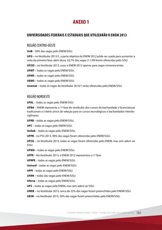 ANEXO 1
UNIVERSIDADES FEDERAIS E ESTADUAIS QUE UTILIZARÃO O ENEM 2013
REGIÃO CENTRO-OESTE
UnB – 50% das vagas pelo ENEM/SiSU.
UFG – no Vestibular 2013/1, a parte objetiva do ENEM 2012 pôde ser usada para aumentar a
nota da primeira fase; além disso, 22,7% das vagas (1.139) foram oferecidas pelo SiSU.
UFGD – no Vestibular 2013, usou o ENEM 2012 apenas para vagas remanescentes.
UFMT – todas as vagas pelo ENEM/SiSU.
UFMS – todas as vagas pelo ENEM/SiSU.
UEMS – todas as vagas pelo ENEM/SiSU.
Unemat – todas as vagas do Vestibular 2014/1 serão oferecidas pelo ENEM/SiSU.
REGIÃO NORDESTE
UFAL – todas as vagas pelo ENEM/SiSU.
UFBA – ENEM representa a 1ª fase do vestibular dos cursos de bacharelado e licenciaturas
tradicionais e critério único de seleção para os cursos tecnológicos e bacharelados interdis-
ciplinares.
UFRB – todas as vagas pelo ENEM/SiSU.
UFC – todas as vagas pelo ENEM/SiSU.
Unilab – todas as vagas pelo ENEM/SiSU.
UFPB – no PSS 2013, 40% das vagas foram oferecidas pelo ENEM/SiSU.
UFCG – no Vestibular 2013, todas as vagas foram oferecidas pelo ENEM, mas sem aderir ao
SiSU.
UFMA – todas as vagas pelo ENEM/SiSU.
UFPE – No Vestibular 2013, o ENEM 2012 representou a 1ª fase.
UFRPE – todas as vagas pelo ENEM/SiSU.
Univasf – todas as vagas pelo ENEM/SiSU.
UFPI – todas as vagas pelo ENEM/SiSU.
UFRN – todas das vagas pelo ENEM/SiSU.
Ufersa – todas as vagas pelo ENEM/SiSU.
UFS – todas as vagas pelo ENEM, mas sem aderir ao SiSU.
UNEB – no Vestibular 2013, cerca de 22% das vagas foram preenchidas pelo ENEM/SiSU.
UESB – no Vestibular 2013, 50% das vagas foram preenchidas pelo ENEM/SiSU.
105CADERNO MARISTA PARA O ENEM – EXAME NACIONAL DO ENSINO MÉDIO 105CADERNO MARISTA PARA O ENEM – EXAME NACIONAL DO ENSINO MÉDIO
 