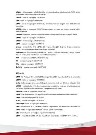 UFVJM – 50% das vagas pelo ENEM/SiSU; o restante é pelo vestibular seriado (SASI), sendo
que o Enem substitui as provas da 3ª etapa.
UniRio – todas as vagas pelo ENEM/SiSU.
UFF – todas as vagas pelo ENEM/SiSU.
UFRJ – todas as vagas pelo ENEM/SiSU, exceto cursos que exigem teste de habilidade
específica.
UFRRJ – todas as vagas pelo ENEM/SiSU, exceto para os cursos que exigem teste de habili-
dade específica.
Unifesp – usa ENEM como 1ª fase do vestibular para alguns cursos e o SiSU para outros.
UFABC – todas as vagas pelo ENEM/SiSU.
UFSCar – todas as vagas pelo ENEM/SiSU.
UENF – todas as vagas pelo ENEM/SiSU.
Unesp – no Vestibular 2013 o ENEM 2012 representou 20% da prova de conhecimentos
gerais, caso aumentasse a nota do candidato (opcional).
Unicamp – no Vestibular 2013 o ENEM 2011 ou 2012 pôde ser usado para compor 20% da
nota da 1ª fase, caso beneficiasse o candidato (opcional).
IFSP – todas as vagas (2.600) pelo ENEM/SiSU.
IFF – todas as vagas pelo ENEM/SiSU.
IFRJ – todas as vagas pelo ENEM/SiSU.
Cefet-RJ – todas as vagas pelo ENEM/SiSU.
REGIÃO SUL
UFPR – NoVestibular 2013, ENEM 2012 correspondeu a 10% da pontuação final do candidato.
UTFPR – todas as vagas pelo ENEM/SiSU.
Unila – todas as vagas serão preenchidas pelo Enem, mas ainda não definiu se utilizará o SiSU.
UFRGS – no Vestibular 2013, Enem representou uma décima nota que foi utilizada para o
cálculo do argumento de concorrência, com peso dois (opcional).
UFCSPA – todas as vagas pelo ENEM/SiSU.
UFSM – ENEM representa 20% da pontuação final dos vestibulares tradicional e seriado.
UFPel – todas as vagas pelo ENEM/SiSU.
FURG – todas as vagas pelo ENEM/SiSU.
Unipampa – todas as vagas pelo ENEM/SiSU.
UFSC – noVestibular 2013, ENEM de 2009 a 2012 representou 30% da nota final do vestibular.
UFFS – todas as vagas pelo ENEM 2012 ou 2013, sem aderir ao SiSU.
UEL – Enem é usado apenas para vagas remanescentes.
UENP – no Vestibular 2013, 10% das vagas foram preenchidas pelo ENEM 2011 ou 2012.
107CADERNO MARISTA PARA O ENEM – EXAME NACIONAL DO ENSINO MÉDIO 107CADERNO MARISTA PARA O ENEM – EXAME NACIONAL DO ENSINO MÉDIO
 
