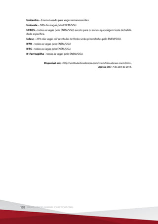 Unicentro – Enem é usado para vagas remanescentes.
Unioeste – 50% das vagas pelo ENEM/SiSU.
UERGS – todas as vagas pelo ENEM/SiSU; exceto para os cursos que exigem teste de habili-
dade específica.
Udesc – 25% das vagas do Vestibular de Verão serão preenchidas pelo ENEM/SiSU.
IFPR – todas as vagas pelo ENEM/SiSU.
IFRS – todas as vagas pelo ENEM/SiSU.
IF-Farroupilha – todas as vagas pelo ENEM/SiSU.
Disponível em: http://vestibular.brasilescola.com/enem/lista-adesao-enem.htm.
Acesso em: 17 de abril de 2013.
108 ÁREA DE CIÊNCIAS HUMANAS E SUAS TECNOLOGIAS108 ÁREA DE CIÊNCIAS HUMANAS E SUAS TECNOLOGIAS
 