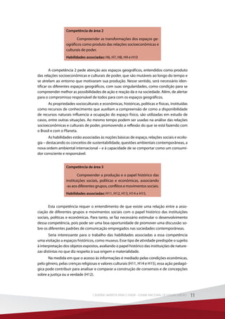 Competência de área 2
Compreender as transformações dos espaços ge-
ográficos como produto das relações socioeconômicas e
culturais de poder.
Habilidades associadas: H6, H7, H8, H9 e H10
A competência 2 pede atenção aos espaços geográficos, entendidos como produto
das relações socioeconômicas e culturais de poder, que são mutáveis ao longo do tempo e
se atrelam ao entorno que motivaram sua produção. Nesse sentido, será necessário iden-
tificar os diferentes espaços geográficos, com suas singularidades, como condição para se
compreender melhor as possibilidades de ação e reação da e na sociedade. Além, de alertar
para o compromisso responsável de todos para com os espaços geográficos.
As propriedades socioculturais e econômicas, históricas, políticas e físicas, instituídas
como recursos de conhecimento que auxiliam a compreensão de como a disponibilidade
de recursos naturais influencia a ocupação do espaço físico, são utilizadas em estudo de
casos, entre outras situações. Ao mesmo tempo podem ser usadas na análise das relações
socioeconômicas e culturais de poder, promovendo a reflexão do que se está fazendo com
o Brasil e com o Planeta.
As habilidades estão associadas às noções básicas de espaço, relações sociais e ecolo-
gia – destacando os conceitos de sustentabilidade, questões ambientais contemporâneas, a
nova ordem ambiental internacional – e à capacidade de se comportar como um consumi-
dor consciente e responsável.
Competência de área 3
Compreender a produção e o papel histórico das
instituições  sociais, políticas e econômicas, associando
-as aos diferentes grupos, conflitos e movimentos sociais.
Habilidades associadas: H11, H12, H13, H14 e H15.
Esta competência requer o entendimento de que existe uma relação entre a asso-
ciação de diferentes grupos e movimentos sociais com o papel histórico das instituições
sociais, políticas e econômicas. Para tanto, se faz necessário estimular o desenvolvimento
dessa competência, pois pode ser uma boa oportunidade de promover uma discussão so-
bre os diferentes padrões de comunicação empregados nas sociedades contemporâneas.
Seria interessante para o trabalho das habilidades associadas a essa competência
uma visitação a espaços históricos, como museus. Esse tipo de atividade predispõe o sujeito
à interpretação dos objetos expostos, avaliando o papel histórico das instituições de nature-
zas distintas no que diz respeito à sua origem e materialidade.
Na medida em que o acesso às informações é mediado pelas condições econômicas,
pelo gênero, pelas crenças religiosas e valores culturais (H11, H14 e H15), essa ação pedagó-
gica pode contribuir para analisar e comparar a construção de consensos e de concepções
sobre a justiça ou a verdade (H12).
11CADERNO MARISTA PARA O ENEM – EXAME NACIONAL DO ENSINO MÉDIO 11CADERNO MARISTA PARA O ENEM – EXAME NACIONAL DO ENSINO MÉDIO
 