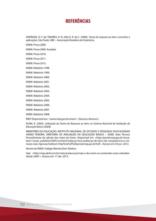 REFERÊNCIAS
ANDRADE, D. F. de; TAVARES, H. R.; VALLE, R. da C. (2000). Teoria de resposta ao item: conceitos e
aplicações. São Paulo: ABE – Associação Brasileira de Estatística.
ENEM. Prova 2009.
ENEM. Prova 2009. Anulada.
ENEM. Prova 2010.
ENEM. Prova 2011.
ENEM. Prova 2012.
ENEM. Relatório 1998.
ENEM. Relatório 1999.
ENEM. Relatório 2000.
ENEM. Relatório 2001.
ENEM. Relatório 2002.
ENEM. Relatório 2003.
ENEM. Relatório 2004.
ENEM. Relatório 2005.
ENEM. Relatório 2006.
ENEM. Relatório 2007.
ENEM. Relatório 2008.
INEP. Disponível em: www.inep.gov.br/enem. [Acessos diversos.]
KLEIN, R. (2003). Utilização da Teoria de Resposta ao Item no Sistema Nacional de Avaliação da
Educação Básica (SAEB).
MINISTÉRIO DA EDUCAÇÃO. INSTITUTO NACIONAL DE ESTUDOS E PESQUISAS EDUCACIONAIS
ANÍSIO TEIXEIRA. DIRETORIA DE AVALIAÇÃO DA EDUCAÇÃO BÁSICA – DAEB. Nota Técnica:
Procedimento de cálculo das notas do Enem. Disponível em: http://portal.inep.gov.br/visua-
lizar/-/asset_publisher/6AhJ/content/redacao-tera-avaliacao-de-itens-de-competencia-e-cor-
recao-mais rigorosa?redirect=http%3a%2f%2fportal.inep.gov.br%2f. Acesso em: 03 jun. 2012.
Revista do ENEM. Colégio Marista Dom Silvério.
Veja. http://veja.abril.com.br/noticia/educacao/raio-x-do-enem-os-conteudos-mais-cobrados-
desde-2009 . Acesso em: 17 abr. 2013.
112 ÁREA DE CIÊNCIAS HUMANAS E SUAS TECNOLOGIAS112 ÁREA DE CIÊNCIAS HUMANAS E SUAS TECNOLOGIAS
 