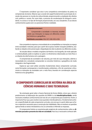 É importante considerar que esta é uma competência estimuladora da prática na
compreensão da teoria. Observe que a escola tem papel fundamental na promoção da in-
serção das pessoas no mundo da cultura letrada, proporcionando a ampliação dos direitos
civis, políticos e sociais. Por outro lado, o processo de escolarização foi desigual e exclu-
dente, no acesso e no tipo de formação proporcionada, aos seus estudantes. O uso desses
conhecimentos ajuda você a se posicionar frente à realidade.
Competência de área 6
Compreender a sociedade e a natureza, reconhe-
cendo suas interações no espaço em diferentes contex-
tos históricos e geográficos.
Habilidades associadas: H26, H27, H28, H29 e H30.
Esta competência expressa a necessidade de se compatibilizar as interações no espaço
entre sociedade e natureza, para que a partir daí se possa resolver situações-problema, ava-
liando as relações entre preservação e degradação da vida no planeta nas diferentes escalas.
Ao estudar ideias e modelos singulares da História e da Geografia, de modo aplicado
e contextualizado, pode-se explicar as ações e os fenômenos relacionados ao meio físico e
as relações da vida humana com a paisagem.
A compreensão da sociedade e da natureza, por meio de suas interações, salienta a
necessidade de o estudante compreender os conceitos históricos e geográficos de modo
integrado e não fragmentado.
Espera-se que você utilize conceitos fundamentais desse componente curricular,
como formações socioespaciais e transformações ambientais, a fim de caracterizar critica-
mente as interações da sociedade com o meio físico, levando em consideração aspectos
históricos e/ou geográficos.
O COMPONENTE CURRICULAR DE HISTÓRIA NA ÁREA DE
CIÊNCIAS HUMANAS E SUAS TECNOLOGIAS
Na orientação geral sobre o Exame Nacional do Ensino Médio, vimos que a diretriz
predominante na elaboração das questões do ENEM é a da interdisciplinaridade, sendo
necessário mobilizar conhecimentos de mais de um componente para resolvê-las. Porém, é
importante frisar que, para resolver essas questões interdisciplinares, é fundamental conhe-
cer a especificidade de cada componente curricular, uma vez que é a partir deles que se for-
ma o repertório necessário para a construção das habilidades. Não se resolvem as questões
apenas lendo os textos introdutórios e/ou os comandos e inferindo as respostas.
O componente história se caracteriza pela exigência de conhecimentos sobre as di-
mensões passada e presente da vida em sociedade. Para isso, é necessário conhecer defi-
13CADERNO MARISTA PARA O ENEM – EXAME NACIONAL DO ENSINO MÉDIO 13CADERNO MARISTA PARA O ENEM – EXAME NACIONAL DO ENSINO MÉDIO
 