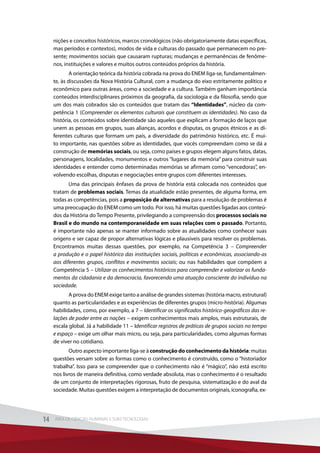 nições e conceitos históricos, marcos cronológicos (não obrigatoriamente datas específicas,
mas períodos e contextos), modos de vida e culturas do passado que permanecem no pre-
sente; movimentos sociais que causaram rupturas; mudanças e permanências de fenôme-
nos, instituições e valores e muitos outros conteúdos próprios da história.
A orientação teórica da história cobrada na prova do ENEM liga-se, fundamentalmen-
te, às discussões da Nova História Cultural, com a mudança do eixo estritamente político e
econômico para outras áreas, como a sociedade e a cultura. Também ganham importância
conteúdos interdisciplinares próximos da geografia, da sociologia e da filosofia, sendo que
um dos mais cobrados são os conteúdos que tratam das “Identidades”, núcleo da com-
petência 1 (Compreender os elementos culturais que constituem as identidades). No caso da
história, os conteúdos sobre identidade são aqueles que explicam a formação de laços que
unem as pessoas em grupos, suas alianças, acordos e disputas, os grupos étnicos e as di-
ferentes culturas que formam um país, a diversidade do patrimônio histórico, etc. É mui-
to importante, nas questões sobre as identidades, que vocês compreendam como se dá a
construção de memórias sociais, ou seja, como países e grupos elegem alguns fatos, datas,
personagens, localidades, monumentos e outros “lugares da memória” para construir suas
identidades e entender como determinadas memórias se afirmam como “vencedoras”, en-
volvendo escolhas, disputas e negociações entre grupos com diferentes interesses.
Uma das principais ênfases da prova de história está colocada nos conteúdos que
tratam de problemas sociais. Temas da atualidade estão presentes, de alguma forma, em
todas as competências, pois a proposição de alternativas para a resolução de problemas é
uma preocupação do ENEM como um todo. Por isso, há muitas questões ligadas aos conteú-
dos da História do Tempo Presente, privilegiando a compreensão dos processos sociais no
Brasil e do mundo na contemporaneidade em suas relações com o passado. Portanto,
é importante não apenas se manter informado sobre as atualidades como conhecer suas
origens e ser capaz de propor alternativas lógicas e plausíveis para resolver os problemas.
Encontramos muitas dessas questões, por exemplo, na Competência 3 – Compreender
a produção e o papel histórico das instituições sociais, políticas e econômicas, associando-as
aos diferentes grupos, conflitos e movimentos sociais; ou nas habilidades que compõem a
Competência 5 – Utilizar os conhecimentos históricos para compreender e valorizar os funda-
mentos da cidadania e da democracia, favorecendo uma atuação consciente do indivíduo na
sociedade.
A prova do ENEM exige tanto a análise de grandes sistemas (história macro, estrutural)
quanto as particularidades e as experiências de diferentes grupos (micro-história). Algumas
habilidades, como, por exemplo, a 7 – Identificar os significados histórico-geográficos das re-
lações de poder entre as nações – exigem conhecimentos mais amplos, mais estruturais, de
escala global. Já a habilidade 11 – Identificar registros de práticas de grupos sociais no tempo
e espaço – exige um olhar mais micro, ou seja, para particularidades, como algumas formas
de viver no cotidiano.
Outro aspecto importante liga-se à construção do conhecimento da história: muitas
questões versam sobre as formas como o conhecimento é construído, como o “historiador
trabalha”. Isso para se compreender que o conhecimento não é “mágico”, não está escrito
nos livros de maneira definitiva, como verdade absoluta, mas o conhecimento é o resultado
de um conjunto de interpretações rigorosas, fruto de pesquisa, sistematização e do aval da
sociedade. Muitas questões exigem a interpretação de documentos originais, iconografia, ex-
14 ÁREA DE CIÊNCIAS HUMANAS E SUAS TECNOLOGIAS14 ÁREA DE CIÊNCIAS HUMANAS E SUAS TECNOLOGIAS
 