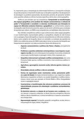 to, importantes para a interpretação de determinado fenômeno e consequente resolução
da questão proposta, é importante ressaltar que as disciplinas específicas não desaparecem
da abordagem ou problema apresentado, não deixando, portanto, de apresentar também
várias questões voltadas às ciências humanas específicas, dentre elas a ciência geográfica.
Verifica-se, por exemplo, que nas competências “Compreender as transformações
dos espaços geográficos como produto das relações socioeconômicas e culturais de
poder” e “Compreender a sociedade e a natureza, reconhecendo suas interações no
espaço em diferentes contextos históricos e geográficos”, os conhecimentos próprios
da Geografia estão fortemente presentes, apesar de não serem suficientes para a resolução
de questões que cobram, no ENEM, essas competências e as habilidades delas decorrentes.
Nas referidas competências verifica-se que conhecimentos sobre espaço geográfico
e suas transformações, representações gráficas e cartográficas, relações da vida humana
com as paisagens, fluxos demográficos, impactos sócioambientais em diferentes contextos,
dentre outros próprios da Geografia, devem ser acionados na resolução das questões do
ENEM. Uma análise das provas do ENEM revela alguns temas ou assuntos da Geografia que
frequentemente aparecem nos cadernos de prova. Dentre eles destacam-se:
•	 Aspectos socioeconômicos e políticos dos Países e Nações, principalmente
do Brasil.
•	 Problemas e questões ambientais contemporâneos e seus impactos na pai-
sagem e na vida, tais como clima/aquecimento global, chuva ácida, unidades de
conservação, transformações na paisagem (relevo, clima, vegetação, etc.).
•	 Geopolítica internacional e principais conflitos contemporâneos, tais como
Primavera Árabe, guerras, conflitos e terrorismo, crises econômicas, política in-
ternacional.
•	 Agricultura, agronegócio, economia verde, reforma agrária e temas cor-
relatos.
•	 Diversidade cultural, conflitos e vida em sociedade.
•	 Formas de organização social, movimentos sociais, pensamento políti-
co e ação do Estado: formação territorial brasileira e suas respectivas regiões;
Movimentos migratórios no Brasil e no mundo; Geopolítica e conflitos interna-
cionais e locais como, por exemplo, no Oriente Médio e África. Desigualdades
sociais e segregação espacial.
•	 Características e transformações das estruturas produtivas: processos de
industrialização, processos de urbanização e problemas socioambientais;
globalização.
•	 Os domínios naturais e a relação do ser humano com o ambiente, recur-
sos naturais e impactos ambientais no Brasil; Recursos energéticos; Recursos
Hídricos (Bacias Hidrelétricas) e Usinas termelétricas e impactos socioambien-
tais; Energia Solar.
•	 Representação espacial: Cartografia, projeções cartográficas, escalas, leitura e
interpretação de mapas, tabelas, infográficos.
16 ÁREA DE CIÊNCIAS HUMANAS E SUAS TECNOLOGIAS16 ÁREA DE CIÊNCIAS HUMANAS E SUAS TECNOLOGIAS
 