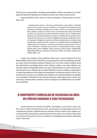 Filosófico possui rigorosidade, criticidade, profundidade, método e abrangência na investi-
gação das questões integrantes da condição humana e do mundo em que vivemos.
Segundo Marilena Chaui, dentre as várias concepções, a Filosofia pode ser enten-
dida como:
Fundamentação teórica e crítica dos conhecimentos e das práticas. A Filosofia,
cada vez mais, ocupa-se com as condições e os princípios do conhecimento que
pretenda ser racional e verdadeiro; com a origem, a forma e o conteúdo dos valores
éticos, políticos, artísticos e culturais; com a compreensão das causas e das formas
da ilusão e do preconceito no plano individual e coletivo; com as transformações
históricas dos conceitos, das ideias e dos valores. A Filosofia volta-se, também, para o
estudo da consciência em suas várias modalidades: percepção, imaginação, memó-
ria, linguagem, inteligência, experiência, reflexão, comportamento, vontade, desejo
e paixões, procurando descrever as formas e os conteúdos dessas modalidades de
relação entre o ser humano e o mundo, do ser humano consigo mesmo e com os
outros. Finalmente, a Filosofia visa ao estudo e à interpretação de ideias ou signi-
ficações gerais como: realidade, mundo, natureza, cultura, história, subjetividade,
objetividade, diferença, repetição, semelhança, conflito, contradição, mudança, etc.
(CHAUI, 2000, p. 16).
A partir das acepções acima, podemos abstrair que o Exame Nacional do Ensino
Médio (ENEM) aborda os temas filosóficos numa perspectiva de transversalidade, podendo,
por vezes, tratar de temáticas próprias à Filosofia, tais como: ética, estética, política, teoria
do conhecimento, cosmologia, dentre outros. Ademais, utiliza-se, por vezes, referência aos
Filósofos, desde a Antiguidade Clássica aos mais contemporâneos na construção de ques-
tões da prova. Com a utilização dos conceitos filosóficos, se busca a reflexão, a proposição e
a solução de problemas da sociedade contemporânea, considerando aspectos éticos e mo-
rais dos seres humanos e suas relações com o planeta, suas relações familiares, de trabalho
e em sociedade. A Filosofia nos traz a decisão de jamais aceitar ideias, fatos e valores sem
antes tê-los compreendido e avaliado. É nessa concepção que o ENEM avalia seus candida-
tos e candidatas.
O COMPONENTE CURRICULAR DE SOCIOLOGIA NA ÁREA
DE CIÊNCIAS HUMANAS E SUAS TECNOLOGIAS
Se procurarmos um conceito para definir a Sociologia, o mais aceito é o que a de-
fine como o estudo dos fenômenos sociais, da interação e da organização social. É um
componente, portanto, fundamental para entender as forças externas que regulam nos-
sos pensamentos, percepções e ações enquanto atores sociais. Como ciência, desenvolve
um conjunto de conceitos, técnicas e métodos de investigação para produzir explicações
sobre a vida social.
18 ÁREA DE CIÊNCIAS HUMANAS E SUAS TECNOLOGIAS18 ÁREA DE CIÊNCIAS HUMANAS E SUAS TECNOLOGIAS
 