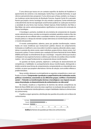 É uma ciência que nasceu em um contexto específico de declínio do Feudalismo e
aparecimento do comércio e da urbanização. Ganha força no período Iluminista, no qual
ciência e pensamento laico prosperam. É uma ciência que se forjou, também, no choque e
nas mudanças sociais decorrentes da Revolução Francesa. Auguste Comte foi o pensador
francês que propôs o termo Sociologia. Em seus estudos e pesquisas, Comte entendia que
o descobrimento das leis da organização social humana poderia ser usado para reconstruir
a sociedade de uma forma mais humana. Herbert Spencer, Émile Durkheim, Karl Marx e
Max Weber são outros autores/pesquisadores significativos no processo de construção da
Ciência Sociológica.
A Sociologia é, portanto, resultado de uma tentativa de compreensão de situações
sociais radicalmente novas, nascidas na emergente sociedade capitalista moderna. Mas não
se trata apenas de uma reflexão sobre a sociedade moderna. Seus pressupostos contêm in-
tenções práticas e o desejo de entender e propor alternativas às transformações pelas quais
o mundo está passando.
O mundo contemporâneo, sabemos, passa por grandes transformações, materia-
lizadas em novas tendências que revolucionam padrões clássicos de comportamento.
Instituições se modificam e uma nova ordem mundial se organiza, alterando valores, expec-
tativas e a posição dos atores sociais, sejam indivíduos, grupos étnicos, classes sociais, mul-
tinacionais e países. É nesse contexto que a avaliação do Exame Nacional do Ensino Médio
(ENEM) está focada: no entendimento de que a Sociologia – enquanto ciência que estuda a
civilização em seus aspectos humanos e coletivos, por meio de uma análise crítica e transfor-
madora – tem um papel fundamental na compreensão dessas transformações.
As questões do Exame, portanto, objetivam a verificação do desenvolvimento de
competências e habilidades no acompanhamento dessas transformações, distinguindo o
âmbito social de novas formas de comportamento, compreendendo-os e descobrindo seus
sentidos, ao passo que propõem alternativas e formas de solução, numa análise reflexiva e
problematizadora.
Nesse sentido, destacam-se principalmente as seguintes competências a serem veri-
ficadas no Exame:“Compreender a produção e o papel histórico das instituições sociais,
políticas e econômicas, associando-as aos diferentes grupos, conflitos e movimentos
sociais” e “Entender as transformações técnicas e tecnológicas e seu impacto nos pro-
cessos de produção, no desenvolvimento do conhecimento e na vida social”.
No entanto, ressalta-se a importância do domínio das demais competências da
Matriz do Novo ENEM, bem como dos eixos cognitivos na resolução das questões da pro-
va, que são notadamente interdisciplinares e exigem habilidades relativas às demais áreas
do conhecimento.
O gráfico a seguir apresenta a distribuição das questões de acordo com os blocos de
conhecimentos:
Gráfico 3. Número de questões por bloco de conhecimentos.
19CADERNO MARISTA PARA O ENEM – EXAME NACIONAL DO ENSINO MÉDIO 19CADERNO MARISTA PARA O ENEM – EXAME NACIONAL DO ENSINO MÉDIO
 