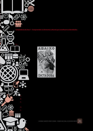 O Caderno de Exercícios foi organizado levando em consideração as competências, as
habilidades e os conteúdos relacionados a partir de uma análise feita pelos organizadores
desse material. Ressalta-se que é um recurso didático utilizado pelos educadores para que
os estudantes possam construir a noção de como esses três elementos estão integrados na
Prova do ENEM. As questões aqui apresentadas são oriundas de duas fontes: questões do
ENEM (2009 – 2012) e do Relatório do INEP.
Competênciadeárea1–Compreenderoselementosculturaisqueconstituemasidentidades.
H1 – Interpretar historicamente e/ou geograficamente fontes
documentais acerca de aspectos da cultura.
1 –(ENEM, 2012)
Cartaz da Revolução Constitucionalista.
Disponível em: <http://veja.abril.com.br>.
Acesso em: 29 jun. 2012.
Elaborado pelos partidários da Revolução Constitucionalista de 1932, o cartaz apre-
sentado pretendia mobilizar a população paulista contra o governo federal. Essa mobiliza-
ção utilizou-se de uma referência histórica, associando o processo revolucionário
A.	 à experiência francesa, expressa no chamado à luta contra a ditadura.
B.	 aos ideais republicanos, indicados no destaque à bandeira paulista.
C.	 ao protagonismo das Forças Armadas, representadas pelo militar que empunha
a bandeira.
D.	 ao bandeirantismo, símbolo paulista apresentado em primeiro plano.
E.	 ao papel figurativo de Vargas na política, enfatizado pela pequenez de sua figura
no cartaz.
CADERNO MARISTA PARA O ENEM – EXAME NACIONAL DO ENSINO MÉDIO 21
 