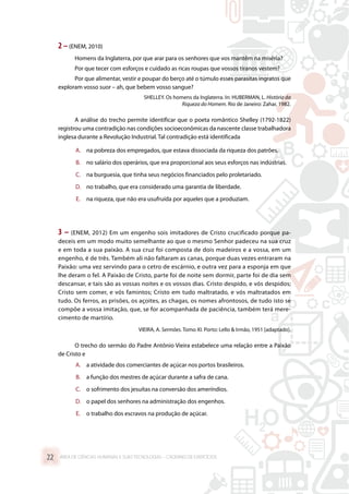 2 –(ENEM, 2010)
Homens da Inglaterra, por que arar para os senhores que vos mantêm na miséria?
Por que tecer com esforços e cuidado as ricas roupas que vossos tiranos vestem?
Por que alimentar, vestir e poupar do berço até o túmulo esses parasitas ingratos que
exploram vosso suor – ah, que bebem vosso sangue?
SHELLEY. Os homens da Inglaterra. In: HUBERMAN, L. História da
Riqueza do Homem. Rio de Janeiro: Zahar, 1982.
A análise do trecho permite identificar que o poeta romântico Shelley (1792-1822)
registrou uma contradição nas condições socioeconômicas da nascente classe trabalhadora
inglesa durante a Revolução Industrial. Tal contradição está identificada
A.	 na pobreza dos empregados, que estava dissociada da riqueza dos patrões.
B.	 no salário dos operários, que era proporcional aos seus esforços nas indústrias.
C.	 na burguesia, que tinha seus negócios financiados pelo proletariado.
D.	 no trabalho, que era considerado uma garantia de liberdade.
E.	 na riqueza, que não era usufruída por aqueles que a produziam.
3 – (ENEM, 2012) Em um engenho sois imitadores de Cristo crucificado porque pa-
deceis em um modo muito semelhante ao que o mesmo Senhor padeceu na sua cruz
e em toda a sua paixão. A sua cruz foi composta de dois madeiros e a vossa, em um
engenho, é de três. Também ali não faltaram as canas, porque duas vezes entraram na
Paixão: uma vez servindo para o cetro de escárnio, e outra vez para a esponja em que
lhe deram o fel. A Paixão de Cristo, parte foi de noite sem dormir, parte foi de dia sem
descansar, e tais são as vossas noites e os vossos dias. Cristo despido, e vós despidos;
Cristo sem comer, e vós famintos; Cristo em tudo maltratado, e vós maltratados em
tudo. Os ferros, as prisões, os açoites, as chagas, os nomes afrontosos, de tudo isto se
compõe a vossa imitação, que, se for acompanhada de paciência, também terá mere-
cimento de martírio.
VIEIRA, A. Sermões. Tomo XI. Porto: Lello  Irmão, 1951 [adaptado].
O trecho do sermão do Padre Antônio Vieira estabelece uma relação entre a Paixão
de Cristo e
A.	 a atividade dos comerciantes de açúcar nos portos brasileiros.
B.	 a função dos mestres de açúcar durante a safra de cana.
C.	 o sofrimento dos jesuítas na conversão dos ameríndios.
D.	 o papel dos senhores na administração dos engenhos.
E.	 o trabalho dos escravos na produção de açúcar.
ÁREA DE CIÊNCIAS HUMANAS E SUAS TECNOLOGIAS – CADERNO DE EXERCÍCIOS	22
 
