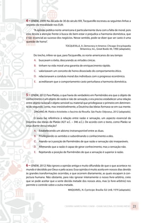 4 –(ENEM, 2009) Na década de 30 do século XIX, Tocqueville escreveu as seguintes linhas a
respeito da moralidade nos EUA:
“A opinião pública norte-americana é particularmente dura com a falta de moral, pois
esta desvia a atenção frente à busca do bem-estar e prejudica a harmonia doméstica, que
é tão essencial ao sucesso dos negócios. Nesse sentido, pode-se dizer que ser casto é uma
questão de honra”.
TOCQUEVILLE, A. Democracy in America. Chicago: Encyclopedia
Britannica, Inc., Great Books 44, 1990 [adaptado].
Do trecho, infere-se que, para Tocqueville, os norte-americanos do seu tempo
A.	 buscavam o êxito, descurando as virtudes cívicas.
B.	 tinham na vida moral uma garantia de enriquecimento rápido.
C.	 valorizavam um conceito de honra dissociado do comportamento ético.
D.	 relacionavam a conduta moral dos indivíduos com o progresso econômico.
E.	 acreditavam que o comportamento casto perturbava a harmonia doméstica.
5–(ENEM, 2012) Para Platão, o que havia de verdadeiro em Parmênides era que o objeto de
conhecimento é um objeto de razão e não de sensação, e era preciso estabelecer uma relação
entre objeto racional e objeto sensível ou material que privilegiasse o primeiro em detrimen-
to do segundo. Lenta, mas irresistivelmente, a Doutrina das Ideias formava-se em sua mente.
ZINGANO, M. Platão e Aristóteles: o fascínio da filosofia. São Paulo: Odysseus, 2012 [adaptado].
O texto faz referência à relação entre razão e sensação, um aspecto essencial da
Doutrina das Ideias de Platão (427 a.C. – 346 a.C.). De acordo com o texto, como Platão se
situa diante dessa relação?
A.	 Estabelecendo um abismo instransponível entre as duas.
B.	 Privilegiando os sentidos e subordinando o conhecimento a eles.
C.	 Atendo-se à posição de Parmênides de que razão e sensação são inseparáveis.
D.	 Afirmando que a razão é capaz de gerar conhecimento, mas a sensação não.
E.	 Rejeitando a posição de Parmênides de que a sensação é superior à razão.
6 –(ENEM, 2012) Não ignoro a opinião antiga e muito difundida de que o que acontece no
mundo é decidido por Deus e pelo acaso. Essa opinião é muito aceita em nossos dias devido
às grandes transformações ocorridas, e que ocorrem diariamente, as quais escapam à con-
jectura humana. Não obstante, para não ignorar inteiramente o nosso livre-arbítrio, creio
que se pode aceitar que a sorte decida metade dos nossos atos, mas [o livre-arbítrio] nos
permite o controle sobre a outra metade.
MAQUIAVEL, N. O príncipe. Brasília: Ed. UnB, 1979 [adaptado].
CADERNO MARISTA PARA O ENEM – EXAME NACIONAL DO ENSINO MÉDIO 23
 