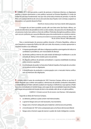 8 – (ENEM, 2011) Até que ponto, a partir de posturas e interesses diversos, as oligarquias
paulista e mineira dominaram a cena política nacional na Primeira República? A união de
ambas foi um traço fundamental, mas que não conta toda a história do período. A união foi
feita com a preponderância de uma ou de outra das duas frações. Com o tempo, surgiram as
discussões e um grande desacerto final.
FAUSTO, B. História do Brasil. São Paulo: EdUSP, 2004 [adaptado].
A imagem de um bem-sucedido acordo café com leite entre São Paulo e Minas, um
acordo de alternância de presidência entre os dois estados, não passa de uma idealização de
um processo muito mais caótico e cheio de conflitos. Profundas divergências políticas coloca-
vam-nos em confronto por causa de diferentes graus de envolvimento no comércio exterior.
TOPIK, S. A presença do estado na economia política do Brasil de 1889 a 1930.
Rio de Janeiro: Record, 1989 [adaptado].
Para a caracterização do processo político durante a Primeira República, utiliza-se
com frequência a expressão Política do Café com Leite. No entanto, os textos apresentam a
seguinte ressalva a sua utilização:
A.	 A riqueza gerada pelo café dava à oligarquia paulista a prerrogativa de indicar os
candidatos à presidência, sem necessidade de alianças.
B.	 As divisões políticas internas de cada estado da federação invalidavam o uso do
conceito de aliança entre estados para esse período.
C.	 As disputas políticas do período contradiziam a suposta estabilidade da aliança
entre mineiros e paulistas.
D.	 A centralização do poder no Executivo Federal impedia a formação de uma alian-
ça duradoura entre as oligarquias.
E.	 A diversificação da produção e a preocupação com o mercado interno unifica-
vam os interesses das oligarquias.
9 – (ENEM, 2009) O autor da constituição de 1937, Francisco Campos, afirma no seu livro O
Estado Nacional, que o eleitor seria apático; a democracia de partidos conduziria à desordem;
a independência do Poder Judiciário acabaria em injustiça e ineficiência; e que apenas o Poder
Executivo, centralizado em GetúlioVargas, seria capaz de dar racionalidade imparcial ao Estado,
pois Vargas teria providencial intuição do bem e da verdade, além de ser um gênio político.
CAMPOS. F. O Estado nacional. Rio de Janeiro: José Olympio, 1940 [adaptado].
Segundo as ideias de Francisco Campos,
A.	 os eleitores, políticos e juízes seriam mal-intencionados.
B.	 o governo Vargas seria um mal necessário, mas transitório.
C.	 Vargas seria o homem adequado para implantar a democracia de partidos.
D.	 a Constituição de 1937 seria a preparação para uma futura democracia liberal.
E.	 Vargas seria o homem capaz de exercer o poder de modo inteligente e correto.
CADERNO MARISTA PARA O ENEM – EXAME NACIONAL DO ENSINO MÉDIO 25
 