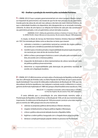 H2 – Analisar a produção da memória pelas sociedades humanas.
1 – (ENEM, 2012) O que o projeto governamental tem em vista é poupar à Nação o prejuí-
zo irreparável do perecimento e da evasão do que há de mais precioso no seu patrimônio.
Grande parte das obras de arte até mais valiosas e dos bens de maior interesse histórico, de
que a coletividade brasileira era depositária, têm desaparecido ou se arruinado irremedia-
velmente. As obras de arte típicas e as relíquias da história de cada país não constituem o
seu patrimônio privado, e sim um patrimônio comum de todos os povos.
ANDRADE, R. M. F., Defesa do patrimônio artístico e histórico. O Jornal, 30 out. 1936.
In: AVVES FILHO, I. Brasil, 500 anos em documentos. Rio de Janeiro: Mauad, 1999 [adaptado].
A criação, no Brasil, do Serviço do Patrimônio Histórico Artístico Nacional (SPHAN),
em 1937, foi orientada por ideias como as descritas no texto, que visavam
A.	 submeter a memória e o patrimônio nacional ao controle dos órgãos públicos,
de acordo com a tendência autoritária do Estado Novo.
B.	 transferir para a iniciativa privada a responsabilidade de preservação do patrimô-
nio nacional, por meio de leis de incentivo fiscal.
C.	 definir os fatos e personagens históricos a serem cultuados pela sociedade brasi-
leira, de acordo com o interesse público.
D.	 resguardar da destruição as obras representativas da cultura nacional, por meio
de políticas públicas preservacionistas.
E.	 determinar as responsabilidades pela destruição de patrimônio nacional, de
acordo com a legislação brasileira.
2 –(ENEM, 2011) É difícil encontrar um texto sobre a Proclamação da República no Brasil que
não cite a afirmação de Aristides Lobo, no Diário Popular de São Paulo, de que“o povo assistiu
àquilo bestializado”. Essa versão foi relida pelos enaltecedores da Revolução de 1930, que não
descuidaram da forma republicana, mas realçaram a exclusão social, o militarismo e o estran-
geirismo da fórmula implantada em 1889. Isto porque o Brasil brasileiro teria nascido em 1930.
MELLO, M. T. C. A república consentida: cultura democrática e científica
no final do Império. Rio de Janeiro: FGV, 2007 [adaptado].
O texto defende que a consolidação de uma determinada memória sobre a
Proclamação da República no Brasil teve, na Revolução de 1930, um de seus momentos mais
importantes. Os defensores da Revolução de 1930 procuraram construir uma visão negativa
para os eventos de 1889, porque esta era uma maneira de
A.	 valorizar as propostas políticas democráticas e liberais vitoriosas.
B.	 resgatar simbolicamente as figuras políticas ligadas à Monarquia.
C.	 criticar a política educacional adotada durante a República Velha.
D.	 legitimar a ordem política inaugurada com a chegada desse grupo ao poder.
E.	 destacar a ampla participação popular obtida no processo da Proclamação.
ÁREA DE CIÊNCIAS HUMANAS E SUAS TECNOLOGIAS – CADERNO DE EXERCÍCIOS	26
 