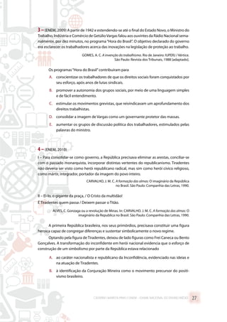 3–(ENEM, 2009) A partir de 1942 e estendendo-se até o final do Estado Novo, o Ministro do
Trabalho, Indústria e Comércio de GetúlioVargas falou aos ouvintes da Rádio Nacional sema-
nalmente, por dez minutos, no programa“Hora do Brasil”. O objetivo declarado do governo
era esclarecer os trabalhadores acerca das inovações na legislação de proteção ao trabalho.
GOMES, A. C. A invenção do trabalhismo. Rio de Janeiro: IUPERJ / Vértice.
São Paulo: Revista dos Tribunais, 1988 [adaptado].
Os programas“Hora do Brasil”contribuíram para
A.	 conscientizar os trabalhadores de que os direitos sociais foram conquistados por
seu esforço, após anos de lutas sindicais.
B.	 promover a autonomia dos grupos sociais, por meio de uma linguagem simples
e de fácil entendimento.
C.	 estimular os movimentos grevistas, que reivindicavam um aprofundamento dos
direitos trabalhistas.
D.	 consolidar a imagem de Vargas como um governante protetor das massas.
E.	 aumentar os grupos de discussão política dos trabalhadores, estimulados pelas
palavras do ministro.
4 –(ENEM, 2010)
I – Para consolidar-se como governo, a República precisava eliminar as arestas, conciliar-se
com o passado monarquista, incorporar distintas vertentes do republicanismo. Tiradentes
não deveria ser visto como herói republicano radical, mas sim como herói cívico religioso,
como mártir, integrador, portador da imagem do povo inteiro.
CARVALHO, J. M. C. A formação das almas: O imaginário da República
no Brasil. São Paulo: Companhia das Letras, 1990.
II – Ei-lo, o gigante da praça, / O Cristo da multidão!
É Tiradentes quem passa / Deixem passar o Titão.
ALVES, C. Gonzaga ou a revolução de Minas. In: CARVALHO. J. M. C. A formação das almas: O
imaginário da Republica no Brasil. São Paulo: Companhia das Letras, 1990.
A primeira República brasileira, nos seus primórdios, precisava constituir uma figura
heroica capaz de congregar diferenças e sustentar simbolicamente o novo regime.
Optando pela figura deTiradentes, deixou de lado figuras como Frei Caneca ou Bento
Gonçalves. A transformação do inconfidente em herói nacional evidencia que o esforço de
construção de um simbolismo por parte da República estava relacionado
A.	 ao caráter nacionalista e republicano da Inconfidência, evidenciado nas ideias e
na atuação de Tiradentes.
B.	 à identificação da Conjuração Mineira como o movimento precursor do positi-
vismo brasileiro.
CADERNO MARISTA PARA O ENEM – EXAME NACIONAL DO ENSINO MÉDIO 27
 