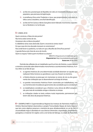 C.	 ao fato de a proclamação da República ter sido um movimento de poucas raízes
populares, que precisava de legitimação.
D.	 à semelhança física entre Tiradentes e Jesus, que proporcionaria, a um povo ca-
tólico como o brasileiro, uma fácil identificação.
E.	 ao fato de Frei Caneca e Bento Gonçalves terem liderado movimentos separatis-
tas no Nordeste e no Sul do país.
5 –(ENEM, 2010)
Quem construiu a Tebas de sete portas?
Nos livros estão nomes de reis.
Arrastaram eles os blocos de pedra?
E a Babilônia várias vezes destruída. Quem a reconstruiu tantas vezes?
Em que casas da Lima dourada moravam os construtores?
Para onde foram os pedreiros, na noite em que a Muralha da China ficou pronta?
A grande Roma está cheia de arcos do triunfo.
Quem os ergueu? Sobre quem triunfaram os césares?
BRECHT, B. Perguntas de um trabalhador que lê.
Disponível em: http://recantodasletras.uol.com.br
Acesso em: 28 abr. 2010.
Partindo das reflexões de um trabalhador que lê um livro de História, o autor censura
a memória construída sobre determinados monumentos e acontecimentos históricos. A crí-
tica refere-se ao fato de que
A.	 os agentes históricos de uma determinada sociedade deveriam ser aqueles que
realizaram feitos heroicos ou grandiosos e, por isso, ficaram na memória.
B.	 a História deveria se preocupar em memorizar os nomes de reis ou dos gover-
nantes das civilizações que se desenvolveram ao longo do tempo.
C.	 os grandes monumentos históricos foram construídos por trabalhadores, mas
sua memória está vinculada aos governantes das sociedades que os construíram.
D.	 os trabalhadores consideram que a História é uma ciência de difícil compreen-
são, pois trata de sociedades antigas e distantes no tempo.
E.	 as civilizações citadas no texto, embora muito importantes, permanecem sem
terem sido alvos de pesquisas históricas.
6 – (EXEMPLO INEP) A Superintendência Regional do Instituto do Patrimônio Histórico e
Artístico Nacional (Iphan) desenvolveu o projeto “Comunidades Negras de Santa Catarina”,
que tem como objetivo preservar a memória do povo afrodescendente no sul do País. A
ancestralidade negra é abordada em suas diversas dimensões: arqueológica, arquitetônica,
paisagística e imaterial. Em regiões como a do Sertão de Valongo, na cidade de Porto Belo,
ÁREA DE CIÊNCIAS HUMANAS E SUAS TECNOLOGIAS – CADERNO DE EXERCÍCIOS	28
 