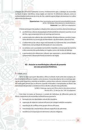 a fixação dos primeiros habitantes ocorreu imediatamente após a abolição da escravidão
no Brasil. O Iphan identificou nessa região um total de 19 referências culturais, como os
conhecimentos tradicionais de ervas de chá, o plantio agroecológico de bananas e os cultos
adventistas de adoração.
Disponível em:http://portal.iphan.gov.br/portal/montarDetalheConteudo.
do?id=14256sigla=Noticiaretorno=detalheNoticia.
Acesso em: 1 jun. 2009 [com adaptações].
O texto acima permite analisar a relação entre cultura e memória, demonstrando que
A.	 as referências culturais da população afrodescendente estiveram ausentes no sul
do País, cuja composição étnica se restringe aos brancos.
B.	 a preservação dos saberes das comunidades afrodescendentes constitui impor-
tante elemento na construção da identidade e da diversidade cultural do País.
C.	 a sobrevivência da cultura negra está baseada no isolamento das comunidades
tradicionais, com proibição de alterações em seus costumes.
D.	 os contatos com a sociedade nacional têm impedido a conservação da memória
e dos costumes dos quilombolas em regiões como a do Sertão de Valongo.
E.	 a permanência de referenciais culturais que expressam a ancestralidade negra
compromete o desenvolvimento econômico da região.
H3 – Associar as manifestações culturais do presente
aos seus processos históricos.
1 –(ENEM, 2012)
Torna-se claro que quem descobriu a África no Brasil, muito antes dos europeus, fo-
ram os próprios africanos trazidos como escravos. E essa descoberta não se restringia ape-
nas ao reino linguístico, estendia-se também a outras áreas culturais, inclusive à da região.
Há razões para pensar que os africanos, quando misturados e transportados ao Brasil, não
demoraram em perceber a existência entre si de elos culturais mais profundos.
SLENES, R. Malungu, ngoma vem! África coberta e descoberta do Brasil.
Revista USP, n. 12, dez./jan./fev. 1991-92 [adaptado].
Com base no texto, ao favorecer o contato de indivíduos de diferentes partes da
África, a experiência da escravidão no Brasil tornou possível a
A.	 formação de uma identidade cultural afro-brasileira.
B.	 superação de aspectos culturais africanos por antigas tradições europeias.
C.	 reprodução de conflitos entre grupos étnicos africanos.
D.	 manutenção das características culturais específicas de cada etnia.
E.	 resistência à incorporação de elementos culturais indígenas.
CADERNO MARISTA PARA O ENEM – EXAME NACIONAL DO ENSINO MÉDIO 29
 