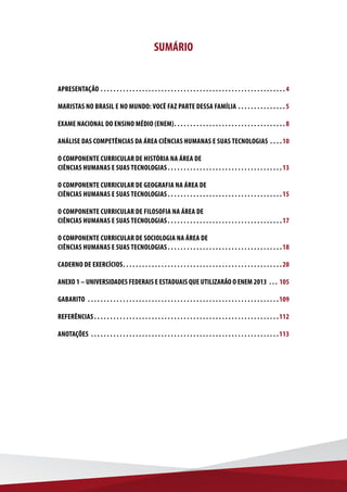 SUMÁRIO
APRESENTAÇÃO .  .  .  .  .  .  .  .  .  .  .  .  .  .  .  .  .  .  .  .  .  .  .  .  .  .  .  .  .  .  .  .  .  .  .  .  .  .  .  .  .  .  .  .  .  .  .  .  .  .  .  .  .  .  .  .  .  . 4
MARISTAS NO BRASIL E NO MUNDO: VOCÊ FAZ PARTE DESSA FAMÍLIA .  .  .  .  .  .  .  .  .  .  .  .  .  .  . 5
EXAME NACIONAL DO ENSINO MÉDIO (ENEM) .  .  .  .  .  .  .  .  .  .  .  .  .  .  .  .  .  .  .  .  .  .  .  .  .  .  .  .  .  .  .  .  .  . 8
ANÁLISE DAS COMPETÊNCIAS DA ÁREA CIÊNCIAS HUMANAS E SUAS TECNOLOGIAS .  .  .  . 10
O COMPONENTE CURRICULAR DE HISTÓRIA NA ÁREA DE
CIÊNCIAS HUMANAS E SUAS TECNOLOGIAS .  .  .  .  .  .  .  .  .  .  .  .  .  .  .  .  .  .  .  .  .  .  .  .  .  .  .  .  .  .  .  .  .  .  . 13
O COMPONENTE CURRICULAR DE GEOGRAFIA NA ÁREA DE
CIÊNCIAS HUMANAS E SUAS TECNOLOGIAS .  .  .  .  .  .  .  .  .  .  .  .  .  .  .  .  .  .  .  .  .  .  .  .  .  .  .  .  .  .  .  .  .  .  . 15
O COMPONENTE CURRICULAR DE FILOSOFIA NA ÁREA DE
CIÊNCIAS HUMANAS E SUAS TECNOLOGIAS .  .  .  .  .  .  .  .  .  .  .  .  .  .  .  .  .  .  .  .  .  .  .  .  .  .  .  .  .  .  .  .  .  .  . 17
O COMPONENTE CURRICULAR DE SOCIOLOGIA NA ÁREA DE
CIÊNCIAS HUMANAS E SUAS TECNOLOGIAS .  .  .  .  .  .  .  .  .  .  .  .  .  .  .  .  .  .  .  .  .  .  .  .  .  .  .  .  .  .  .  .  .  .  . 18
CADERNO DE EXERCÍCIOS .  .  .  .  .  .  .  .  .  .  .  .  .  .  .  .  .  .  .  .  .  .  .  .  .  .  .  .  .  .  .  .  .  .  .  .  .  .  .  .  .  .  .  .  .  .  .  .  . 20
ANEXO 1 – UNIVERSIDADES FEDERAIS E ESTADUAIS QUE UTILIZARÃO O ENEM 2013 .  .  .  . 105
GABARITO  .  .  .  .  .  .  .  .  .  .  .  .  .  .  .  .  .  .  .  .  .  .  .  .  .  .  .  .  .  .  .  .  .  .  .  .  .  .  .  .  .  .  .  .  .  .  .  .  .  .  .  .  .  .  .  .  .  .  .  . 109
REFERÊNCIAS .  .  .  .  .  .  .  .  .  .  .  .  .  .  .  .  .  .  .  .  .  .  .  .  .  .  .  .  .  .  .  .  .  .  .  .  .  .  .  .  .  .  .  .  .  .  .  .  .  .  .  .  .  .  .  .  . 112
ANOTAÇÕES .  .  .  .  .  .  .  .  .  .  .  .  .  .  .  .  .  .  .  .  .  .  .  .  .  .  .  .  .  .  .  .  .  .  .  .  .  .  .  .  .  .  .  .  .  .  .  .  .  .  .  .  .  .  .  .  .  .  . 113
 
