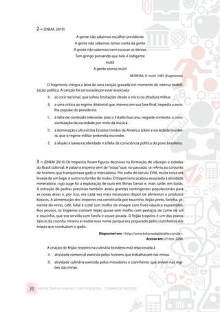 2 –(ENEM, 2010)
A gente não sabemos escolher presidente
A gente não sabemos tomar conta da gente
A gente não sabemos nem escovar os dentes
Tem gringo pensando que nóis é indigente
Inútil
A gente somos inútil
MOREIRA, R. Inútil. 1983 [fragmento].
O fragmento integra a letra de uma canção gravada em momento de intensa mobili-
zação política. A canção foi censurada por estar associada
A.	 ao rock nacional, que sofreu limitações desde o início da ditadura militar.
B.	 a uma crítica ao regime ditatorial que, mesmo em sua fase final, impedia a esco-
lha popular do presidente.
C.	 à falta de conteúdo relevante, pois o Estado buscava, naquele contexto, a cons-
cientização da sociedade por meio da música.
D.	 à dominação cultural dos Estados Unidos da América sobre a sociedade brasilei-
ra, que o regime militar pretendia esconder.
E.	 à alusão à baixa escolaridade e à falta de consciência política do povo brasileiro.
3 – (ENEM 2010) Os tropeiros foram figuras decisivas na formação de vilarejos e cidades
do Brasil colonial. A palavra tropeiro vem de“tropa”que, no passado, se referia ao conjunto
de homens que transportava gado e mercadoria. Por volta do século XVIII, muita coisa era
levada de um lugar a outro no lombo de mulas. O tropeirismo acabou associado à atividade
mineradora, cujo auge foi a exploração de ouro em Minas Gerais e, mais tarde, em Goiás.
A extração de pedras preciosas também atraiu grandes contingentes populacionais para
as novas áreas e, por isso, era cada vez mais necessário dispor de alimentos e produtos
básicos. A alimentação dos tropeiros era constituída por toucinho, feijão preto, farinha, pi-
menta-do-reino, café, fubá e coité (um molho de vinagre com fruto cáustico espremido).
Nos pousos, os tropeiros comiam feijão quase sem molho com pedaços de carne de sol
e toucinho, que era servido com farofa e couve picada. O feijão tropeiro é um dos pratos
típicos da cozinha mineira e recebe esse nome porque era preparado pelos cozinheiros das
tropas que conduziam o gado.
Disponível em: http://www.tribunadoplanalto.com.br.
Acesso em: 27 nov. 2008.
A criação do feijão tropeiro na culinária brasileira está relacionada à
A.	 atividade comercial exercida pelos homens que trabalhavam nas minas.
B.	 atividade culinária exercida pelos moradores e cozinheiros que viviam nas regi-
ões das minas.
ÁREA DE CIÊNCIAS HUMANAS E SUAS TECNOLOGIAS – CADERNO DE EXERCÍCIOS	30
 