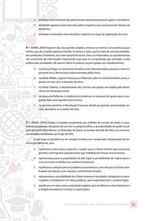 C.	 atividade mercantil exercida pelos homens que transportavam gado e mercadoria.
D.	 atividade agropecuária exercida pelos tropeiros que necessitavam dispor de
alimentos.
E.	 atividade mineradora exercida pelos tropeiros no auge da exploração do ouro.
4 –(ENEM, 2009) Hoje em dia, nas grandes cidades, enterrar os mortos é uma prática quase
íntima, que diz respeito apenas à família. A menos, é claro, que se trate de uma personalida-
de conhecida. Entretanto, isso nem sempre foi assim. Para um historiador, os sepultamentos
são uma fonte de informações importantes para que se compreenda, por exemplo, a vida
política das sociedades. No que se refere às práticas sociais ligadas aos sepultamentos,
A.	 na Grécia Antiga, as cerimônias fúnebres eram desvalorizadas, porque o mais im-
portante era a democracia experimentada pelos vivos.
B.	 na Idade Média, a Igreja tinha pouca influência sobre os rituais fúnebres, preocu-
pando-se mais com a salvação da alma.
C.	 no Brasil Colônia, o sepultamento dos mortos nas igrejas era regido pela obser-
vância da hierarquia social.
D.	 na época da Reforma, o catolicismo condenou os excessos de gastos que a bur-
guesia fazia para sepultar seus mortos.
E.	 no período posterior à Revolução Francesa, devido às grandes perturbações so-
ciais, abandona-se a prática do luto.
5 – (ENEM, 2009) O Egito é visitado anualmente por milhões de turistas de todos os qua-
drantes do planeta, desejosos de ver com os próprios olhos a grandiosidade do poder escul-
pida em pedra há milênios: as Pirâmides de Gizeh, as tumbas do Vale dos Reis e os numero-
sos templos construídos ao longo do Nilo.
O que hoje se transformou em atração turística era, no passado, interpretado de for-
ma muito diferente, pois
A.	 significava, entre outros aspectos, o poder que os faraós tinham para escravizar
grandes contingentes populacionais que trabalhavam nesses monumentos.
B.	 representava para as populações do alto Egito a possibilidade de migrar para o
sul e encontrar trabalho nos canteiros faraônicos.
C.	 significava a solução para os problemas econômicos, uma vez que os faraós sacri-
ficavam aos deuses suas riquezas, construindo templos.
D.	 representava a possibilidade de o faraó ordenar a sociedade, obrigando os deso-
cupados a trabalharem em obras públicas, que engrandeceram o próprio Egito.
E.	 significava um peso para a população egípcia, que condenava o luxo faraônico e
a religião baseada em crenças e superstições.
CADERNO MARISTA PARA O ENEM – EXAME NACIONAL DO ENSINO MÉDIO 31
 