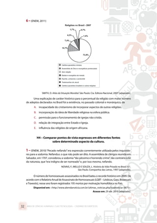 6 –(ENEM, 2011)
SMITH, D. Atlas da Situação Mundial. São Paulo: Cia. Editora Nacional, 2007 [adaptado].
Uma explicação de caráter histórico para o percentual da religião com maior número
de adeptos declarados no Brasil foi a existência, no passado colonial e monárquico, da
A.	 incapacidade do cristianismo de incorporar aspectos de outras religiões.
B.	 incorporação da ideia de liberdade religiosa na esfera pública.
C.	 permissão para o funcionamento de igrejas não cristãs.
D.	 relação de integração entre Estado e Igreja.
E.	 influência das religiões de origem africana.
H4 – Comparar pontos de vista expressos em diferentes fontes
sobre determinado aspecto da cultura.
1 –(ENEM, 2010)“Pecado nefando”era expressão correntemente utilizada pelos inquisido-
res para a sodomia. Nefandus: o que não pode ser dito. A assembleia de clérigos reunida em
Salvador, em 1707, considerou a sodomia“tão péssimo e horrendo crime”, tão contrário à lei
da natureza, que“era indigno de ser nomeado”e, por isso mesmo, nefando.
NOVAIS, F.; MELLO E SOUZA, L. História da Vida Privada no Brasil. V.1.
São Paulo. Companhia das Letras, 1997 [adaptado].
O número de homossexuais assassinados no Brasil bateu o recorde histórico em 2009. De
acordocomoRelatórioAnualdeAssassinatodeHomossexuais(LGBT–Lésbicas,Gays,Bissexuais
eTravestis), nesse ano foram registrados 195 mortos por motivação homofóbica no País.
Disponível em: http://www.alemdanoticia.com.br/ultimas_noticias.php?codnoticia=3871.
Acesso em: 29 abr. 2010 [adaptado].
ÁREA DE CIÊNCIAS HUMANAS E SUAS TECNOLOGIAS – CADERNO DE EXERCÍCIOS	32
 