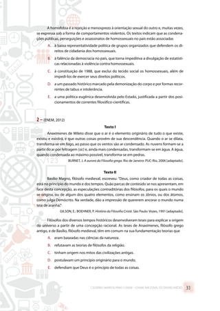 A homofobia é a rejeição e menosprezo à orientação sexual do outro e, muitas vezes,
se expressa sob a forma de comportamentos violentos. Os textos indicam que as condena-
ções públicas, perseguições e assassinatos de homossexuais no país estão associadas
A.	 à baixa representatividade política de grupos organizados que defendem os di-
reitos de cidadania dos homossexuais.
B.	 à falência da democracia no país, que torna impeditiva a divulgação de estatísti-
cas relacionadas à violência contra homossexuais.
C.	 à constituição de 1988, que exclui do tecido social os homossexuais, além de
impedi-los de exercer seus direitos políticos.
D.	 a um passado histórico marcado pela demonização do corpo e por formas recor-
rentes de tabus e intolerância.
E.	 a uma política eugênica desenvolvida pelo Estado, justificada a partir dos posi-
cionamentos de correntes filosófico-científicas.
2 –(ENEM, 2012)
Texto I
Anaxímenes de Mileto disse que o ar é o elemento originário de tudo o que existe,
existiu e existirá, e que outras coisas provêm de sua descendência. Quando o ar se dilata,
transforma-se em fogo, ao passo que os ventos são ar condensado. As nuvens formam-se a
partir do ar por feltragem (sic) e, ainda mais condensadas, transformam-se em água. A água,
quando condensada ao máximo possível, transforma-se em pedras.
BURNET, J. A aurora da Filosofia grega. Rio de Janeiro: PUC-Rio, 2006 [adaptado].
Texto II
Basílio Magno, filósofo medieval, escreveu: “Deus, como criador de todas as coisas,
está no princípio do mundo e dos tempos. Quão parcas de conteúdo se nos apresentam, em
face desta concepção, as especulações contraditórias dos filósofos, para os quais o mundo
se origina, ou de algum dos quatro elementos, como ensinam os Jônios, ou dos átomos,
como julga Demócrito. Na verdade, dão a impressão de quererem ancorar o mundo numa
teia de aranha.”
GILSON, E.: BOEHNER, P. História da Filosofia Cristã. São Paulo: Vozes, 1991 [adaptado].
Filósofos dos diversos tempos históricos desenvolveram teses para explicar a origem
do universo a partir de uma concepção racional. As teses de Anaxímenes, filósofo grego
antigo, e de Basílio, filósofo medieval, têm em comum na sua fundamentação teorias que
A.	 eram baseadas nas ciências da natureza.
B.	 refutavam as teorias de filósofos da religião.
C.	 tinham origem nos mitos das civilizações antigas.
D.	 postulavam um princípio originário para o mundo.
E.	 defendiam que Deus é o princípio de todas as coisas.
CADERNO MARISTA PARA O ENEM – EXAME NACIONAL DO ENSINO MÉDIO 33
 