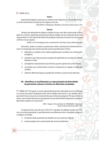 3 –(ENEM, 2012)
Texto I
Experimentei algumas vezes que os sentidos eram enganosos, e é de prudência nun-
ca se fiar inteiramente em quem já nos enganou uma vez.
DESCARTES, R. Meditações e Metafísicas. São Paulo: Abril Cultural, 1979.
Texto II
Sempre que alimentarmos alguma suspeita de que uma ideia esteja sendo empre-
gada sem nenhum significado, precisaremos apenas indagar: de que impressão deriva esta
suposta ideia? E se for impossível atribuir-lhe qualquer impressão sensorial, isso servirá para
confirmar nossa suspeita.
HUME, D. Uma investigação sobre o entendimento. São Paulo: Unesp, 2004 [adaptado].
Nos textos, ambos os autores se posicionam sobre a natureza do conhecimento hu-
mano. A comparação dos excertos permite assumir que Descartes e Hume
A.	 defendem os sentidos como critério originário para considerar um conhecimen-
to legítimo.
B.	 entendem que é desnecessário suspeitar do significado de uma ideia na reflexão
filosófica e crítica.
C.	 são legítimos representantes do criticismo quanto à gênese do conhecimento.
D.	 concordam que conhecimento humano é impossível em relação às ideias aos
sentidos.
E.	 atribuem diferentes lugares ao papel dos sentidos no processo de obtenção.
H5 – Identificar as manifestações ou representações da diversidade
do patrimônio cultural e artístico em diferentes sociedades.
1–(ENEM, 2011) Em geral, os nossos tupinambás ficam bem admirados ao ver os franceses
e os outros dos países longínquos terem tanto trabalho para buscar o seu arabotã, isto é,
pau-brasil. Houve uma vez um ancião da tribo que me fez esta pergunta:“Por que vindes vós
outros, mairs e perós (franceses e portugueses), buscar lenha de tão longe para vos aquecer?
Não tendes madeira em vossa terra?”
LÉRY, J. Viagem à Terra do Brasil. In: FERNANDES, F. Mudanças
Sociais no Brasil. São Paulo: Difel, 1974.
O viajante francês Jean de Léry (1534-1611) reproduz um diálogo travado, em 1557,
com um ancião tupinambá, o qual demonstra uma diferença entre a sociedade europeia e
a indígena no sentido
A.	 do destino dado ao produto do trabalho nos seus sistemas culturais.
B.	 da preocupação com a preservação dos recursos ambientais.
ÁREA DE CIÊNCIAS HUMANAS E SUAS TECNOLOGIAS – CADERNO DE EXERCÍCIOS	34
 