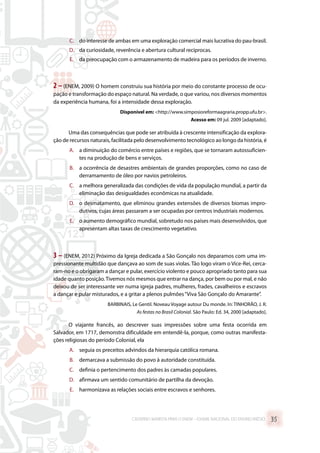 C.	 do interesse de ambas em uma exploração comercial mais lucrativa do pau-brasil.
D.	 da curiosidade, reverência e abertura cultural recíprocas.
E.	 da preocupação com o armazenamento de madeira para os períodos de inverno.
2 –(ENEM, 2009) O homem construiu sua história por meio do constante processo de ocu-
pação e transformação do espaço natural. Na verdade, o que variou, nos diversos momentos
da experiência humana, foi a intensidade dessa exploração.
Disponível em: http://www.simposioreformaagraria.propp.ufu.br.
Acesso em: 09 jul. 2009 [adaptado].
Uma das consequências que pode ser atribuída à crescente intensificação da explora-
ção de recursos naturais, facilitada pelo desenvolvimento tecnológico ao longo da história, é
A.	 a diminuição do comércio entre países e regiões, que se tornaram autossuficien-
tes na produção de bens e serviços.
B.	 a ocorrência de desastres ambientais de grandes proporções, como no caso de
derramamento de óleo por navios petroleiros.
C.	 a melhora generalizada das condições de vida da população mundial, a partir da
eliminação das desigualdades econômicas na atualidade.
D.	 o desmatamento, que eliminou grandes extensões de diversos biomas impro-
dutivos, cujas áreas passaram a ser ocupadas por centros industriais modernos.
E.	 o aumento demográfico mundial, sobretudo nos países mais desenvolvidos, que
apresentam altas taxas de crescimento vegetativo.
3 – (ENEM, 2012) Próximo da Igreja dedicada a São Gonçalo nos deparamos com uma im-
pressionante multidão que dançava ao som de suas violas. Tão logo viram o Vice-Rei, cerca-
ram-no e o obrigaram a dançar e pular, exercício violento e pouco apropriado tanto para sua
idade quanto posição.Tivemos nós mesmos que entrar na dança, por bem ou por mal, e não
deixou de ser interessante ver numa igreja padres, mulheres, frades, cavalheiros e escravos
a dançar e pular misturados, e a gritar a plenos pulmões“Viva São Gonçalo do Amarante”.
BARBINAIS, Le Gentil. Noveau Voyage autour Du monde. In: TINHORÃO, J. R.
As festas no Brasil Colonial. São Paulo: Ed. 34, 2000 [adaptado].
O viajante francês, ao descrever suas impressões sobre uma festa ocorrida em
Salvador, em 1717, demonstra dificuldade em entendê-la, porque, como outras manifesta-
ções religiosas do período Colonial, ela
A.	 seguia os preceitos advindos da hierarquia católica romana.
B.	 demarcava a submissão do povo à autoridade constituída.
C.	 definia o pertencimento dos padres às camadas populares.
D.	 afirmava um sentido comunitário de partilha da devoção.
E.	 harmonizava as relações sociais entre escravos e senhores.
CADERNO MARISTA PARA O ENEM – EXAME NACIONAL DO ENSINO MÉDIO 35
 
