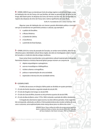 4 –(ENEM, 2009) O que se entende por Corte do antigo regime é, em primeiro lugar, a casa
de habitação dos reis de França, de suas famílias, de todas as pessoas que, de perto ou de
longe, dela fazem parte. As despesas da Corte, da imensa casa dos reis, são consignadas no
registro das despesas do reino da França sob a rubrica significativa de Casas Reais.
ELIAS, N. A sociedade de corte. Lisboa: Estampa, 1987.
Algumas casas de habitação dos reis tiveram grande efetividade política e termina-
ram por se transformar em patrimônio artístico e cultural, cujo exemplo é
A.	 o palácio de Versalhes.
B.	 o Museu Britânico.
C.	 a Catedral de Colônia.
D.	 a Casa Branca.
E.	 a pirâmide do faraó Quéops.
5 –(ENEM, 2010) As ruínas do povoado de Canudos, no sertão norte da Bahia, além de sig-
nificativas para a identidade cultural dessa região, são úteis às investigações sobre a Guerra
de Canudos e o modo de vida dos antigos revoltosos.
Essas ruínas foram reconhecidas como patrimônio cultural material pelo Instituto do
Patrimônio Histórico e Artístico Nacional (Iphan) porque reúnem um conjunto de
A.	 objetos arqueológicos e paisagísticos.
B.	 acervos museológicos e bibliográficos.
C.	 núcleos urbanos e etnográficos.
D.	 práticas e representações de uma sociedade.
E.	 expressões e técnicas de uma sociedade extinta.
6 –(EXEMPLO INEP)
O tráfico de escravos em direção à Bahia pode ser dividido em quatro períodos:
1º – O ciclo da Guiné, durante a segunda metade do século XVI;
2º – O ciclo de Angola e do Congo, no século XVII;
3º – O ciclo da Costa da Mina, durante os três primeiros quartos do século XVIII;
4º – O ciclo da Baía de Benin, entre 1770 e 1850, incluindo o período do tráfico clandestino.
A chegada dos daomeanos (jejes) ocorreu nos dois últimos períodos. A dos nagô-ioru-
bás corresponde, sobretudo, ao último. A forte predominância dos iorubás na Bahia, de seus
usos e costumes, seria explicável pela vinda maciça desse povo no último dos ciclos.
VERGER, Pierre. Fluxo e refluxo do tráfico de escravos entre o golfo do
Benin e a Bahia de Todos os Santos: dos séculos XVII a XIX. Tradução
de Tasso Gadzanis. São Paulo: Corrupio, 1987, p. 9 [adptado].
ÁREA DE CIÊNCIAS HUMANAS E SUAS TECNOLOGIAS – CADERNO DE EXERCÍCIOS	36
 