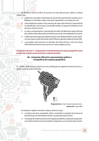 Os diferentes ciclos do tráfico de escravos da costa africana para a Bahia, no Brasil,
indicam que
A.	 o início da escravidão no Brasil data do século XVI, quando foram trazidos para o
Nordeste os chamados“negros da Guiné”, especialistas na extração de ouro.
B.	 a diversidade das origens e dos costumes de cada nação africana é impossível de
ser identificada, uma vez que a escravidão moldou os grupos envolvidos em um
processo cultural comum.
C.	 os ciclos correspondentes a cada período do tráfico de diferentes nações africanas
paraaBahiaestãorelacionadosaosdistintosportosdecomercializaçãodeescravos.
D.	 o tráfico de escravos jejes para a Bahia, durante o ciclo da Baía de Benin, ocorreu de for-
ma mais intensa a partir do final do século XVII até a segunda metade do século XVIII.
E.	 a escravidão nessa província se estendeu do século XVI até o início do século
XVIII, diferentemente do que ocorreu em outras regiões do País.
Competência de área 2 – Compreender as transformações dos espaços geográficos como
produto das relações socioeconômicas e culturais de poder.
H6 – Interpretar diferentes representações gráficas e
cartográficas dos espaços geográficos.
1 – (ENEM, 2009) Na figura observa-se uma classificação de regiões da América do Sul se-
gundo o grau de aridez verificado.
superárido
árido
semiárido
subúmido
demais áreas
Disponível em: http:// www.mutirao.com.br.
Acesso em: 5 ago. 2009.
Em relação às regiões marcadas na figura, observa-se que
A.	 a existência de áreas superáridas, áridas e semiáridas é resultado do processo de
desertificação, de intensidade variável, causado pela ação humana.
B.	 oempregodemodernastécnicasdeirrigaçãopossibilitouaexpansãodaagricultu-
ra em determinadas áreas do semiárido, integrando-as ao comércio internacional.
CADERNO MARISTA PARA O ENEM – EXAME NACIONAL DO ENSINO MÉDIO 37
 