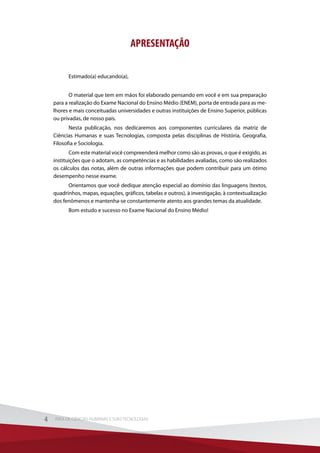 APRESENTAÇÃO
Estimado(a) educando(a),
O material que tem em mãos foi elaborado pensando em você e em sua preparação
para a realização do Exame Nacional do Ensino Médio (ENEM), porta de entrada para as me-
lhores e mais conceituadas universidades e outras instituições de Ensino Superior, públicas
ou privadas, de nosso país.
Nesta publicação, nos dedicaremos aos componentes curriculares da matriz de
Ciências Humanas e suas Tecnologias, composta pelas disciplinas de História, Geografia,
Filosofia e Sociologia.
Com este material você compreenderá melhor como são as provas, o que é exigido, as
instituições que o adotam, as competências e as habilidades avaliadas, como são realizados
os cálculos das notas, além de outras informações que podem contribuir para um ótimo
desempenho nesse exame.
Orientamos que você dedique atenção especial ao domínio das linguagens (textos,
quadrinhos, mapas, equações, gráficos, tabelas e outros), à investigação, à contextualização
dos fenômenos e mantenha-se constantemente atento aos grandes temas da atualidade.
Bom estudo e sucesso no Exame Nacional do Ensino Médio!
4 ÁREA DE CIÊNCIAS HUMANAS E SUAS TECNOLOGIAS4 ÁREA DE CIÊNCIAS HUMANAS E SUAS TECNOLOGIAS
 