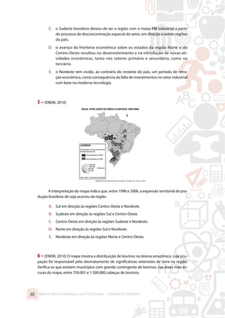 C.	 o Sudeste brasileiro deixou de ser a região com o maior PIB industrial a partir
do processo de desconcentração espacial do setor, em direção a outras regiões
do país.
D.	 o avanço da fronteira econômica sobre os estados da região Norte e do
Centro-Oeste resultou no desenvolvimento e na introdução de novas ati-
vidades econômicas, tanto nos setores primário e secundário, como no
terciário.
E.	 o Nordeste tem vivido, ao contrário do restante do país, um período de retra-
ção econômica, como consequência da falta de investimentos no setor industrial
com base na moderna tecnologia.
5 –(ENEM, 2010)
A interpretação do mapa indica que, entre 1990 e 2006, a expansão territorial da pro-
dução brasileira de soja ocorreu da região
A.	 Sul em direção às regiões Centro-Oeste e Nordeste.
B.	 Sudeste em direção às regiões Sul e Centro-Oeste.
C.	 Centro-Oeste em direção às regiões Sudeste e Nordeste.
D.	 Norte em direção às regiões Sul e Nordeste.
E.	 Nordeste em direção às regiões Norte e Centro-Oeste.
6 –(ENEM, 2010) O mapa mostra a distribuição de bovinos no bioma amazônico, cuja ocu-
pação foi responsável pelo desmatamento de significativas extensões de terra na região.
Verifica-se que existem municípios com grande contingente de bovinos, nas áreas mais es-
curas do mapa, entre 750.001 e 1.500.000 cabeças de bovinos.
ÁREA DE CIÊNCIAS HUMANAS E SUAS TECNOLOGIAS – CADERNO DE EXERCÍCIOS	40
 