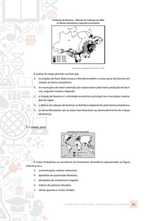 A análise do mapa permite concluir que
A.	 os estados do Pará, Mato Grosso e Rondônia detêm a maior parte de bovinos em
relação ao bioma amazônico.
B.	 os municípios de maior extensão são responsáveis pela maior produção de bovi-
nos, segundo mostra a legenda.
C.	 a criação de bovinos é a atividade econômica principal nos municípios mostra-
dos no mapa.
D.	 o efetivo de cabeças de bovinos se distribui amplamente pelo bioma amazônico.
E.	 as terras florestadas são as áreas mais favoráveis ao desenvolvimento da criação
de bovinos.
7 –(ENEM, 2010)
A maior frequência na ocorrência do fenômeno atmosférico apresentado na figura
relaciona-se a
A.	 concentrações urbano-industriais.
B.	 episódios de queimadas florestais.
C.	 atividades de extrativismo vegetal.
D.	 índices de pobreza elevados.
E.	 climas quentes e muito úmidos.
CADERNO MARISTA PARA O ENEM – EXAME NACIONAL DO ENSINO MÉDIO 41
 