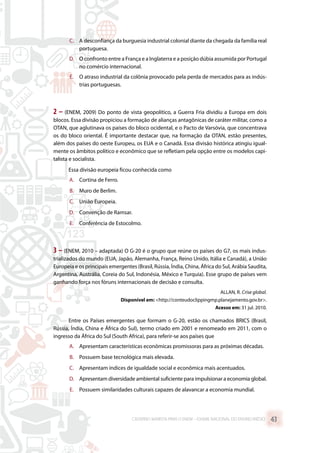 C.	 A desconfiança da burguesia industrial colonial diante da chegada da família real
portuguesa.
D.	 O confronto entre a França e a Inglaterra e a posição dúbia assumida por Portugal
no comércio internacional.
E.	 O atraso industrial da colônia provocado pela perda de mercados para as indús-
trias portuguesas.
2 – (ENEM, 2009) Do ponto de vista geopolítico, a Guerra Fria dividiu a Europa em dois
blocos. Essa divisão propiciou a formação de alianças antagônicas de caráter militar, como a
OTAN, que aglutinava os países do bloco ocidental, e o Pacto de Varsóvia, que concentrava
os do bloco oriental. É importante destacar que, na formação da OTAN, estão presentes,
além dos países do oeste Europeu, os EUA e o Canadá. Essa divisão histórica atingiu igual-
mente os âmbitos político e econômico que se refletiam pela opção entre os modelos capi-
talista e socialista.
Essa divisão europeia ficou conhecida como
A.	 Cortina de Ferro.
B.	 Muro de Berlim.
C.	 União Europeia.
D.	 Convenção de Ramsar.
E.	 Conferência de Estocolmo.
3 – (ENEM, 2010 – adaptada) O G-20 é o grupo que reúne os países do G7, os mais indus-
trializados do mundo (EUA, Japão, Alemanha, França, Reino Unido, Itália e Canadá), a União
Europeia e os principais emergentes (Brasil, Rússia, Índia, China, África do Sul, Arábia Saudita,
Argentina, Austrália, Coreia do Sul, Indonésia, México e Turquia). Esse grupo de países vem
ganhando força nos fóruns internacionais de decisão e consulta.
ALLAN, R. Crise global.
Disponível em: http://conteudoclippingmp.planejamento.gov.br.
Acesso em: 31 jul. 2010.
Entre os Países emergentes que formam o G-20, estão os chamados BRICS (Brasil,
Rússia, Índia, China e África do Sul), termo criado em 2001 e renomeado em 2011, com o
ingresso da África do Sul (South Africa), para referir-se aos países que
A.	 Apresentam características econômicas promissoras para as próximas décadas.
B.	 Possuem base tecnológica mais elevada.
C.	 Apresentam índices de igualdade social e econômica mais acentuados.
D.	 Apresentam diversidade ambiental suficiente para impulsionar a economia global.
E.	 Possuem similaridades culturais capazes de alavancar a economia mundial.
CADERNO MARISTA PARA O ENEM – EXAME NACIONAL DO ENSINO MÉDIO 43
 