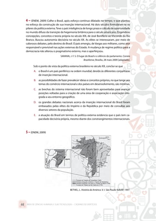 4 – (ENEM, 2009) Colhe o Brasil, após esforço contínuo dilatado no tempo, o que plantou
no esforço da construção de sua inserção internacional. Há dois séculos formularam-se os
pilares da política externa.Teve o país inteligência de longo prazo e cálculo de oportunidade
no mundo difuso da transição da hegemonia britânica para o século americano. Engendrou
concepções, conceitos e teoria própria no século XIX, de José Bonifácio ao Visconde do Rio
Branco. Buscou autonomia decisória no século XX. As elites se interessaram, por meio de
calorosos debates, pelo destino do Brasil. O país emergiu, de Vargas aos militares, como ator
responsável e previsível nas ações externas do Estado. A mudança de regime político para a
democracia não alterou o pragmatismo externo, mas o aperfeiçoou.
SARAIVA, J. F. S. O lugar do Brasil e o silêncio do parlamento. Correio
Braziliense, Brasília, 28 maio 2009 [adaptado].
Sob o ponto de vista da política externa brasileira no século XX, conclui-se que
A.	 o Brasil é um país periférico na ordem mundial, devido às diferentes conjunturas
de inserção internacional.
B.	 as possibilidades de fazer prevalecer ideias e conceitos próprios, no que tange aos
temas do comércio internacional e dos países em desenvolvimento, são mínimas.
C.	 as brechas do sistema internacional não foram bem aproveitadas para avançar
posições voltadas para a criação de uma área de cooperação e associação inte-
grada a seu entorno geográfico.
D.	 os grandes debates nacionais acerca da inserção internacional do Brasil foram
embasados pelas elites do Império e da República por meio de consultas aos
diversos setores da população.
E.	 a atuação do Brasil em termos de política externa evidencia que o país tem ca-
pacidade decisória própria, mesmo diante dos constrangimentos internacionais.
5 –(ENEM, 2009)
BETHEL, L. História da América. V. I. São Paulo: EdUSP, 1997.
ÁREA DE CIÊNCIAS HUMANAS E SUAS TECNOLOGIAS – CADERNO DE EXERCÍCIOS	44
 