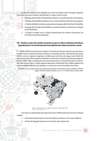 As terras brasileiras foram divididas por meio de tratados entre Portugal e Espanha.
De acordo com esses tratados, identificados no mapa, conclui-se que
A.	 Portugal, peloTratado deTordesilhas, detinha o controle da foz do rio Amazonas.
B.	 oTratado deTordesilhas utilizava os rios como limite físico da América portuguesa.
C.	 oTratadodeMadrireconheceuaexpansãoportuguesaalémdalinhadeTordesilhas.
D.	 Portugal, pelo Tratado de San Ildefonso, perdia territórios na América em relação
ao de Tordesilhas.
E.	 o Tratado de Madri criou a divisão administrativa da América Portuguesa em
Vice-Reinos Oriental e Ocidental.
H8 – Analisar a ação dos estados nacionais no que se refere à dinâmica dos fluxos
populacionais e no enfrentamento de problemas de ordem econômico-social.
1 –(ENEM, 2009) A luta pela terra no Brasil é marcada por diversos aspectos que chamam a
atenção. Entre os aspectos positivos, destaca-se a perseverança dos movimentos do campe-
sinato e, entre os aspectos negativos, a violência que manchou de sangue essa história. Os
movimentos pela reforma agrária articularam-se por todo o território nacional, principalmen-
te entre 1985 e 1996, e conseguiram de maneira expressiva a inserção desse tema nas discus-
sões pelo acesso à terra. O mapa seguinte apresenta a distribuição dos conflitos agrários em
todas as regiões do Brasil nesse período, e o número de mortes ocorridas nessas lutas.
OLIVEIRA, A. U. A longa marcha do campesinato brasileiro: movimentos sociais, conflitos e reforma
agrária. Revista Estudos Avançados, vol. 15, n. 43, São Paulo, set./dez. 2001.
Com base nas informações do mapa acerca dos conflitos pela posse de terra no Brasil,
a região
A.	 conhecida historicamente como das Missões Jesuíticas é a de maior violência.
B.	 do Bico do Papagaio apresenta os números mais expressivos.
CADERNO MARISTA PARA O ENEM – EXAME NACIONAL DO ENSINO MÉDIO 45
 
