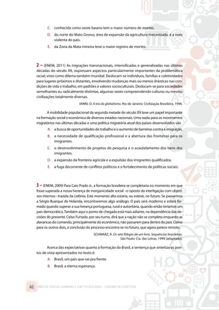 C.	 conhecida como oeste baiano tem o maior número de mortes.
D.	 do norte do Mato Grosso, área de expansão da agricultura mecanizada, é a mais
violenta do país.
E.	 da Zona da Mata mineira teve o maior registro de mortes.
2 – (ENEM, 2011) As migrações transnacionais, intensificadas e generalizadas nas últimas
décadas do século XX, expressam aspectos particularmente importantes da problemática
racial, visto como dilema também mundial. Deslocam-se indivíduos, famílias e coletividades
para lugares próximos e distantes, envolvendo mudanças mais ou menos drásticas nas con-
dições de vida e trabalho, em padrões e valores socioculturais. Deslocam-se para sociedades
semelhantes ou radicalmente distintas, algumas vezes compreendendo culturas ou mesmo
civilizações totalmente diversas.
IANNI, O. A era do globalismo. Rio de Janeiro: Civilização Brasileira, 1996.
A mobilidade populacional da segunda metade do século XX teve um papel importante
na formação social e econômica de diversos estados nacionais. Uma razão para os movimentos
migratórios nas últimas décadas e uma política migratória atual dos países desenvolvidos são
A.	 abuscadeoportunidadesde trabalhoe oaumentode barreirascontra a imigração.
B.	 a necessidade de qualificação profissional e a abertura das fronteiras para os
imigrantes.
C.	 o desenvolvimento de projetos de pesquisa e o acautelamento dos bens dos
imigrantes.
D.	 a expansão da fronteira agrícola e a expulsão dos imigrantes qualificados.
E.	 a fuga decorrente de conflitos políticos e o fortalecimento de políticas sociais.
3–(ENEM, 2009) Para Caio Prado Jr., a formação brasileira se completaria no momento em que
fosse superada a nossa herança de inorganicidade social –o oposto da interligação com objeti-
vos internos –trazida da colônia. Este momento alto estaria, ou esteve, no futuro. Se passarmos
a Sérgio Buarque de Holanda, encontraremos algo análogo. O país será moderno e estará for-
mado quando superar a sua herança portuguesa, rural e autoritária, quando então teríamos um
país democrático.Também aqui o ponto de chegada está mais adiante, na dependência das de-
cisões do presente. Celso Furtado, por seu turno, dirá que a nação não se completa enquanto as
alavancas do comando, principalmente do econômico, não passarem para dentro do país. Como
para os outros dois, a conclusão do processo encontra-se no futuro, que agora parece remoto.
SCHWARZ, R. Os sete fôlegos de um livro. Sequências brasileiras.
São Paulo: Cia. das Letras, 1999 [adaptado].
Acerca das expectativas quanto à formação do Brasil, a sentença que sintetiza os pon-
tos de vista apresentados no texto é:
A.	 Brasil, um país que vai pra frente.
B.	 Brasil, a eterna esperança.
ÁREA DE CIÊNCIAS HUMANAS E SUAS TECNOLOGIAS – CADERNO DE EXERCÍCIOS	46
 