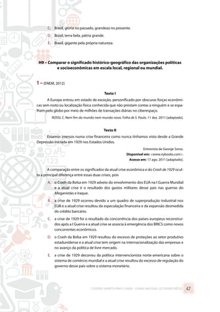 C.	 Brasil, glória no passado, grandeza no presente.
D.	 Brasil, terra bela, pátria grande.
E.	 Brasil, gigante pela própria natureza.
H9 – Comparar o significado histórico-geográfico das organizações políticas
e socioeconômicas em escala local, regional ou mundial.
1 –(ENEM, 2012)
Texto I
A Europa entrou em estado de exceção, personificado por obscuras forças econômi-
cas sem rosto ou localização física conhecida que não prestam contas a ninguém e se espa-
lham pelo globo por meio de milhões de transações diárias no ciberespaço.
ROSSI, C. Nem fim do mundo nem mundo novo. Folha de S. Paulo, 11 dez. 2011 [adaptado].
Texto II
Estamos imersos numa crise financeira como nunca tínhamos visto desde a Grande
Depressão iniciada em 1929 nos Estados Unidos.
Entrevista de George Soros.
Disponível em: www.nybooks.com.
Acesso em: 17 ago. 2011 [adaptado].
A comparação entre os significados da atual crise econômica e do Crash de 1929 ocul-
ta a principal diferença entre essas duas crises, pois
A.	 o Crash da Bolsa em 1929 adveio do envolvimento dos EUA na I Guerra Mundial
e a atual crise é o resultado dos gastos militares desse país nas guerras do
Afeganistão e Iraque.
B.	 a crise de 1929 ocorreu devido a um quadro de superprodução industrial nos
EUA e a atual crise resultou da especulação financeira e da expansão desmedida
do crédito bancário.
C.	 a crise de 1929 foi o resultado da concorrência dos países europeus reconstruí-
dos após a I Guerra e a atual crise se associa à emergência dos BRICS como novos
concorrentes econômicos.
D.	 o Crash da Bolsa em 1929 resultou do excesso de proteções ao setor produtivo
estadunidense e a atual crise tem origem na internacionalização das empresas e
no avanço da política de livre mercado.
E.	 a crise de 1929 decorreu da política intervencionista norte-americana sobre o
sistema de comércio mundial e a atual crise resultou do excesso de regulação do
governo desse país sobre o sistema monetário.
CADERNO MARISTA PARA O ENEM – EXAME NACIONAL DO ENSINO MÉDIO 47
 