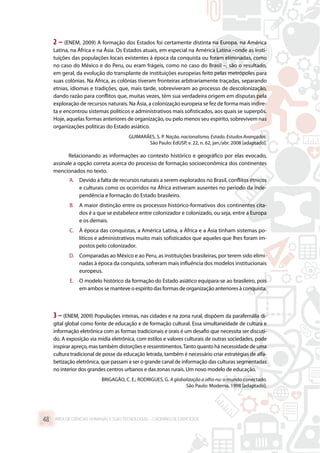 2 – (ENEM, 2009) A formação dos Estados foi certamente distinta na Europa, na América
Latina, na África e na Ásia. Os Estados atuais, em especial na América Latina –onde as insti-
tuições das populações locais existentes à época da conquista ou foram eliminadas, como
no caso do México e do Peru, ou eram frágeis, como no caso do Brasil –, são o resultado,
em geral, da evolução do transplante de instituições europeias feito pelas metrópoles para
suas colônias. Na África, as colônias tiveram fronteiras arbitrariamente traçadas, separando
etnias, idiomas e tradições, que, mais tarde, sobreviveram ao processo de descolonização,
dando razão para conflitos que, muitas vezes, têm sua verdadeira origem em disputas pela
exploração de recursos naturais. Na Ásia, a colonização europeia se fez de forma mais indire-
ta e encontrou sistemas políticos e administrativos mais sofisticados, aos quais se superpôs.
Hoje, aquelas formas anteriores de organização, ou pelo menos seu espírito, sobrevivem nas
organizações políticas do Estado asiático.
GUIMARÃES, S. P. Nação, nacionalismo, Estado. Estudos Avançados.
São Paulo: EdUSP, v. 22, n. 62, jan./abr. 2008 [adaptado].
Relacionando as informações ao contexto histórico e geográfico por elas evocado,
assinale a opção correta acerca do processo de formação socioeconômica dos continentes
mencionados no texto.
A.	 Devido à falta de recursos naturais a serem explorados no Brasil, conflitos étnicos
e culturais como os ocorridos na África estiveram ausentes no período da inde-
pendência e formação do Estado brasileiro.
B.	 A maior distinção entre os processos histórico-formativos dos continentes cita-
dos é a que se estabelece entre colonizador e colonizado, ou seja, entre a Europa
e os demais.
C.	 À época das conquistas, a América Latina, a África e a Ásia tinham sistemas po-
líticos e administrativos muito mais sofisticados que aqueles que lhes foram im-
postos pelo colonizador.
D.	 Comparadas ao México e ao Peru, as instituições brasileiras, por terem sido elimi-
nadas à época da conquista, sofreram mais influência dos modelos institucionais
europeus.
E.	 O modelo histórico da formação do Estado asiático equipara-se ao brasileiro, pois
em ambos se manteve o espírito das formas de organização anteriores à conquista.
3 – (ENEM, 2009) Populações inteiras, nas cidades e na zona rural, dispõem da parafernália di-
gital global como fonte de educação e de formação cultural. Essa simultaneidade de cultura e
informação eletrônica com as formas tradicionais e orais é um desafio que necessita ser discuti-
do. A exposição via mídia eletrônica, com estilos e valores culturais de outras sociedades, pode
inspirar apreço, mas também distorções e ressentimentos.Tanto quanto há necessidade de uma
cultura tradicional de posse da educação letrada, também é necessário criar estratégias de alfa-
betização eletrônica, que passam a ser o grande canal de informação das culturas segmentadas
no interior dos grandes centros urbanos e das zonas rurais. Um novo modelo de educação.
BRIGAGÃO, C. E.; RODRIGUES, G. A globalização a olho nu: o mundo conectado.
São Paulo: Moderna, 1998 [adaptado].
ÁREA DE CIÊNCIAS HUMANAS E SUAS TECNOLOGIAS – CADERNO DE EXERCÍCIOS	48
 