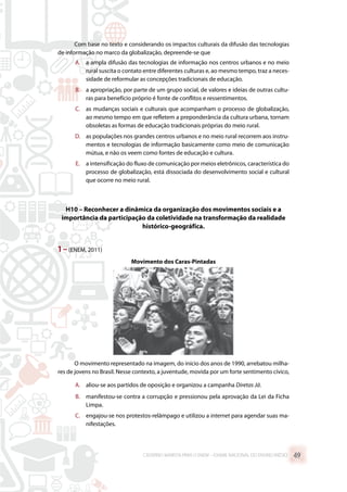 Com base no texto e considerando os impactos culturais da difusão das tecnologias
de informação no marco da globalização, depreende-se que
A.	 a ampla difusão das tecnologias de informação nos centros urbanos e no meio
rural suscita o contato entre diferentes culturas e, ao mesmo tempo, traz a neces-
sidade de reformular as concepções tradicionais de educação.
B.	 a apropriação, por parte de um grupo social, de valores e ideias de outras cultu-
ras para benefício próprio é fonte de conflitos e ressentimentos.
C.	 as mudanças sociais e culturais que acompanham o processo de globalização,
ao mesmo tempo em que refletem a preponderância da cultura urbana, tornam
obsoletas as formas de educação tradicionais próprias do meio rural.
D.	 as populações nos grandes centros urbanos e no meio rural recorrem aos instru-
mentos e tecnologias de informação basicamente como meio de comunicação
mútua, e não os veem como fontes de educação e cultura.
E.	 a intensificação do fluxo de comunicação por meios eletrônicos, característica do
processo de globalização, está dissociada do desenvolvimento social e cultural
que ocorre no meio rural.
H10 – Reconhecer a dinâmica da organização dos movimentos sociais e a
importância da participação da coletividade na transformação da realidade
histórico-geográfica.
1 –(ENEM, 2011)
Movimento dos Caras-Pintadas
O movimento representado na imagem, do início dos anos de 1990, arrebatou milha-
res de jovens no Brasil. Nesse contexto, a juventude, movida por um forte sentimento cívico,
A.	 aliou-se aos partidos de oposição e organizou a campanha Diretas Já.
B.	 manifestou-se contra a corrupção e pressionou pela aprovação da Lei da Ficha
Limpa.
C.	 engajou-se nos protestos-relâmpago e utilizou a internet para agendar suas ma-
nifestações.
CADERNO MARISTA PARA O ENEM – EXAME NACIONAL DO ENSINO MÉDIO 49
 