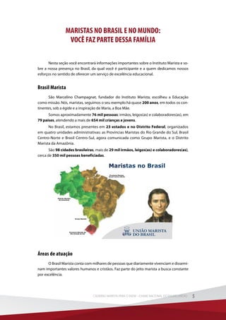 MARISTAS NO BRASIL E NO MUNDO:
VOCÊ FAZ PARTE DESSA FAMÍLIA
Nesta seção você encontrará informações importantes sobre o Instituto Marista e so-
bre a nossa presença no Brasil, da qual você é participante e a quem dedicamos nossos
esforços no sentido de oferecer um serviço de excelência educacional.
Brasil Marista
São Marcelino Champagnat, fundador do Instituto Marista, escolheu a Educação
como missão. Nós, maristas, seguimos o seu exemplo há quase 200 anos, em todos os con-
tinentes, sob a égide e a inspiração de Maria, a Boa Mãe.
Somos aproximadamente 76 mil pessoas: irmãos, leigos(as) e colaboradores(as), em
79 países, atendendo a mais de 654 mil crianças e jovens.
No Brasil, estamos presentes em 23 estados e no Distrito Federal, organizados
em quatro unidades administrativas: as Províncias Maristas do Rio Grande do Sul, Brasil
Centro-Norte e Brasil Centro-Sul, agora comunicada como Grupo Marista, e o Distrito
Marista da Amazônia.
São 98 cidades brasileiras, mais de 29 mil irmãos, leigos(as) e colaboradores(as),
cerca de 350 mil pessoas beneficiadas.
Grupo Marista
Distrito Marista
da Amazônia
Província Marista do
Rio Grande do Sul
Província Marista
Brasil Centro-Norte
Áreas de atuação
O Brasil Marista conta com milhares de pessoas que diariamente vivenciam e dissemi-
nam importantes valores humanos e cristãos. Faz parte do jeito marista a busca constante
por excelência.
5CADERNO MARISTA PARA O ENEM – EXAME NACIONAL DO ENSINO MÉDIO 5CADERNO MARISTA PARA O ENEM – EXAME NACIONAL DO ENSINO MÉDIO
 