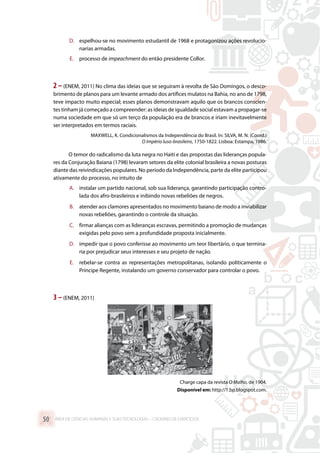 D.	 espelhou-se no movimento estudantil de 1968 e protagonizou ações revolucio-
narias armadas.
E.	 processo de impeachment do então presidente Collor.
2 –(ENEM, 2011) No clima das ideias que se seguiram à revolta de São Domingos, o desco-
brimento de planos para um levante armado dos artífices mulatos na Bahia, no ano de 1798,
teve impacto muito especial; esses planos demonstravam aquilo que os brancos conscien-
tes tinham já começado a compreender: as ideias de igualdade social estavam a propagar-se
numa sociedade em que só um terço da população era de brancos e iriam inevitavelmente
ser interpretados em termos raciais.
MAXWELL, K. Condicionalismos da Independência do Brasil. In: SILVA, M. N. (Coord.)
O Império luso-brasileiro, 1750-1822. Lisboa: Estampa, 1986.
O temor do radicalismo da luta negra no Haiti e das propostas das lideranças popula-
res da Conjuração Baiana (1798) levaram setores da elite colonial brasileira a novas posturas
diante das reivindicações populares. No período da Independência, parte da elite participou
ativamente do processo, no intuito de
A.	 instalar um partido nacional, sob sua liderança, garantindo participação contro-
lada dos afro-brasileiros e inibindo novas rebeliões de negros.
B.	 atender aos clamores apresentados no movimento baiano de modo a inviabilizar
novas rebeliões, garantindo o controle da situação.
C.	 firmar alianças com as lideranças escravas, permitindo a promoção de mudanças
exigidas pelo povo sem a profundidade proposta inicialmente.
D.	 impedir que o povo conferisse ao movimento um teor libertário, o que termina-
ria por prejudicar seus interesses e seu projeto de nação.
E.	 rebelar-se contra as representações metropolitanas, isolando politicamente o
Príncipe Regente, instalando um governo conservador para controlar o povo.
3 –(ENEM, 2011)
Charge capa da revista O Malho, de 1904.
Disponível em: http://1.bp.blogspot.com.
ÁREA DE CIÊNCIAS HUMANAS E SUAS TECNOLOGIAS – CADERNO DE EXERCÍCIOS	50
 