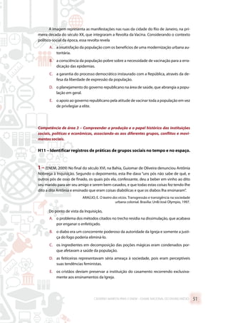 A imagem representa as manifestações nas ruas da cidade do Rio de Janeiro, na pri-
meira década do século XX, que integraram a Revolta da Vacina. Considerando o contexto
político-social da época, essa revolta revela
A.	 a insatisfação da população com os benefícios de uma modernização urbana au-
toritária.
B.	 a consciência da população pobre sobre a necessidade de vacinação para a erra-
dicação das epidemias.
C.	 a garantia do processo democrático instaurado com a República, através da de-
fesa da liberdade de expressão da população.
D.	 o planejamento do governo republicano na área de saúde, que abrangia a popu-
lação em geral.
E.	 o apoio ao governo republicano pela atitude de vacinar toda a população em vez
de privilegiar a elite.
Competência de área 3 – Compreender a produção e o papel histórico das instituições
sociais, políticas e econômicas, associando-as aos diferentes grupos, conflitos e movi-
mentos sociais.
H11 – Identificar registros de práticas de grupos sociais no tempo e no espaço.
1 – (ENEM, 2009) No final do século XVI, na Bahia, Guiomar de Oliveira denunciou Antônia
Nóbrega à Inquisição. Segundo o depoimento, esta lhe dava “uns pós não sabe de quê, e
outros pós de osso de finado, os quais pós ela, confessante, deu a beber em vinho ao dito
seu marido para ser seu amigo e serem bem-casados, e que todas estas coisas fez tendo-lhe
dito a dita Antônia e ensinado que eram coisas diabólicas e que os diabos lha ensinaram”.
ARAÚJO, E. O teatro dos vícios. Transgressão e transigência na sociedade
urbana colonial. Brasília: UnB/José Olympio, 1997.
Do ponto de vista da Inquisição,
A.	 o problema dos métodos citados no trecho residia na dissimulação, que acabava
por enganar o enfeitiçado.
B.	 o diabo era um concorrente poderoso da autoridade da Igreja e somente a justi-
ça do fogo poderia eliminá-lo.
C.	 os ingredientes em decomposição das poções mágicas eram condenados por-
que afetavam a saúde da população.
D.	 as feiticeiras representavam séria ameaça à sociedade, pois eram perceptíveis
suas tendências feministas.
E.	 os cristãos deviam preservar a instituição do casamento recorrendo exclusiva-
mente aos ensinamentos da Igreja.
CADERNO MARISTA PARA O ENEM – EXAME NACIONAL DO ENSINO MÉDIO 51
 
