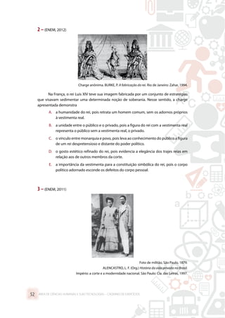 2 –(ENEM, 2012)
Charge anônima. BURKE, P. A fabricação do rei. Rio de Janeiro: Zahar, 1994.
Na França, o rei Luís XIV teve sua imagem fabricada por um conjunto de estratégias
que visavam sedimentar uma determinada noção de soberania. Nesse sentido, a charge
apresentada demonstra
A.	 a humanidade do rei, pois retrata um homem comum, sem os adornos próprios
à vestimenta real.
B.	 a unidade entre o público e o privado, pois a figura do rei com a vestimenta real
representa o público sem a vestimenta real, o privado.
C.	 o vínculo entre monarquia e povo, pois leva ao conhecimento do público a figura
de um rei despretensioso e distante do poder político.
D.	 o gosto estético refinado do rei, pois evidencia a elegância dos trajes reias em
relação aos de outros membros da corte.
E.	 a importância da vestimenta para a constituição simbólica do rei, pois o corpo
político adornado esconde os defeitos do corpo pessoal.
3 –(ENEM, 2011)
Foto de militão, São Paulo, 1879.
ALENCASTRO, L. F. (Org.) História da vida privada no Brasil.
Império: a corte e a modernidade nacional. São Paulo: Cia. das Letras, 1997.
ÁREA DE CIÊNCIAS HUMANAS E SUAS TECNOLOGIAS – CADERNO DE EXERCÍCIOS	52
 