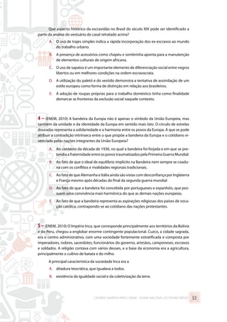 Que aspecto histórico da escravidão no Brasil do século XIX pode ser identificado a
partir da análise do vestuário do casal retratado acima?
A.	 O uso de trajes simples indica a rápida incorporação dos ex-escravos ao mundo
do trabalho urbano.
B.	 A presença de acessórios como chapéu e sombrinha aponta para a manutenção
de elementos culturais de origem africana.
C.	 O uso de sapatos é um importante elemento de diferenciação social entre negros
libertos ou em melhores condições na ordem escravocrata.
D.	 A utilização do paletó e do vestido demonstra a tentativa de assimilação de um
estilo europeu como forma de distinção em relação aos brasileiros.
E.	 A adoção de roupas próprias para o trabalho doméstico tinha como finalidade
demarcar as fronteiras da exclusão social naquele contexto.
4 – (ENEM, 2010) A bandeira da Europa não é apenas o símbolo da União Europeia, mas
também da unidade e da identidade da Europa em sentido mais lato. O círculo de estrelas
douradas representa a solidariedade e a harmonia entre os povos da Europa. A que se pode
atribuir a contradição intrínseca entre o que propõe a bandeira da Europa e o cotidiano vi-
venciado pelas nações integrantes da União Europeia?
A.	 Ao contexto da década de 1930, no qual a bandeira foi forjada e em que se pre-
tendia a fraternidade entre os povos traumatizados pela Primeira Guerra Mundial.
B.	 Ao fato de que o ideal de equilíbrio implícito na Bandeira nem sempre se coadu-
na com os conflitos e rivalidades regionais tradicionais.
C.	 Ao fato de que Alemanha e Itália ainda são vistas com desconfiança por Inglaterra
e França mesmo após décadas do final da segunda guerra mundial
D.	 Ao fato de que a bandeira foi concebida por portugueses e espanhóis, que pos-
suem uma convivência mais harmônica do que as demais nações europeias.
E.	 Ao fato de que a bandeira representa as aspirações religiosas dos países de voca-
ção católica, contrapondo-se ao cotidiano das nações protestantes.
5 –(ENEM, 2010) O Império Inca, que corresponde principalmente aos territórios da Bolívia
e do Peru, chegou a englobar enorme contingente populacional. Cuzco, a cidade sagrada,
era o centro administrativo, com uma sociedade fortemente estratificada e composta por
imperadores, nobres, sacerdotes, funcionários do governo, artesãos, camponeses, escravos
e soldados. A religião contava com vários deuses, e a base da economia era a agricultura,
principalmente o cultivo de batata e do milho.
A principal característica da sociedade Inca era a
A.	 ditadura teocrática, que igualava a todos.
B.	 existência da igualdade social e da coletivização da terra.
CADERNO MARISTA PARA O ENEM – EXAME NACIONAL DO ENSINO MÉDIO 53
 